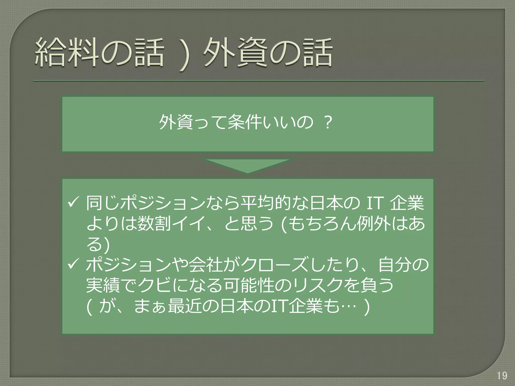 19
外資って条件いいの ？
 同じポジションなら平均的な日本の IT 企業
よりは数割イイ、と思う (もちろん例外はあ
る)
 ポジションや会社がクローズしたり、自分の
実績でクビになる可能性のリスクを負う
( が、まぁ最近の日本のIT企業も… )
 