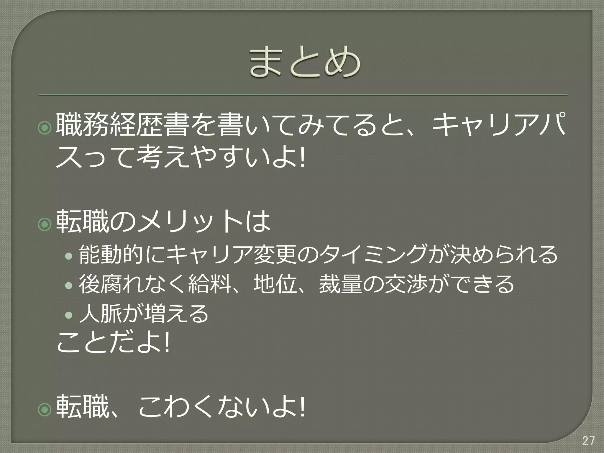 職務経歴書を書いてみてると、キャリアパ
スって考えやすいよ!
転職のメリットは
• 能動的にキャリア変更のタイミングが決められる
• 後腐れなく給料、地位、裁量の交渉ができる
• 人脈が増える
ことだよ!
転職、こわくないよ!
27
 