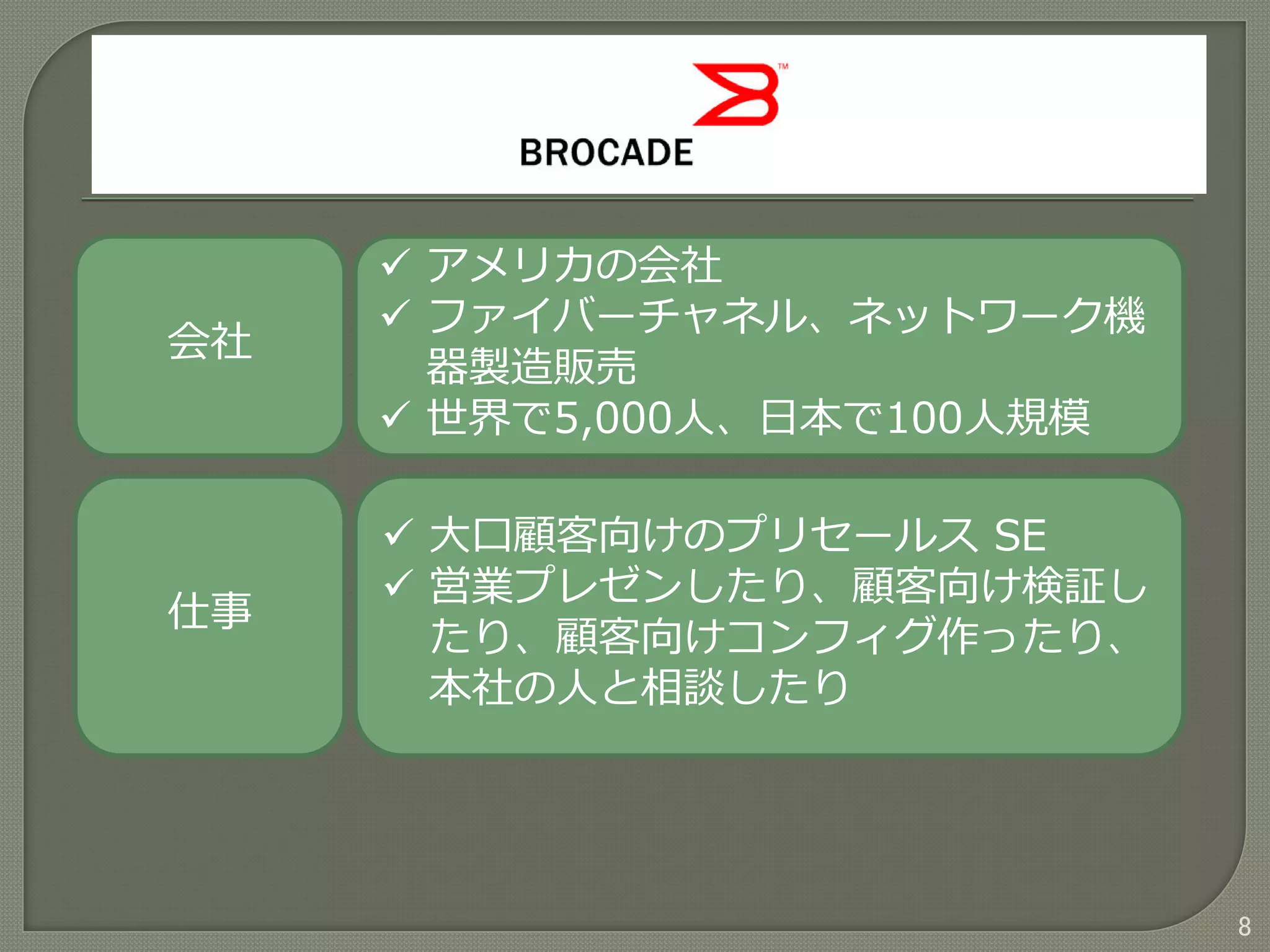 8
会社
仕事
 アメリカの会社
 ファイバーチャネル、ネットワーク機
器製造販売
 世界で5,000人、日本で100人規模
 大口顧客向けのプリセールス SE
 営業プレゼンしたり、顧客向け検証し
たり、顧客向けコンフィグ作ったり、
本社の人と相談したり
 