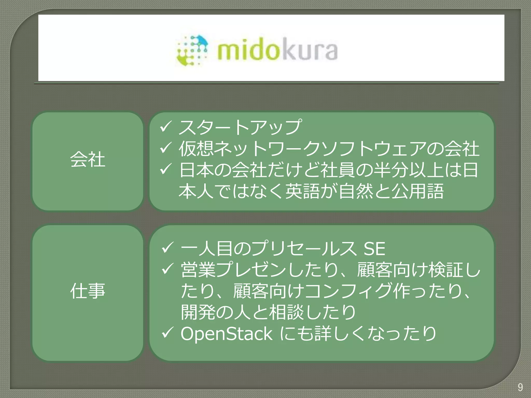 9
会社
仕事
 スタートアップ
 仮想ネットワークソフトウェアの会社
 日本の会社だけど社員の半分以上は日
本人ではなく英語が自然と公用語
 一人目のプリセールス SE
 営業プレゼンしたり、顧客向け検証し
たり、顧客向けコンフィグ作ったり、
開発の人と相談したり
 OpenStack にも詳しくなったり
 