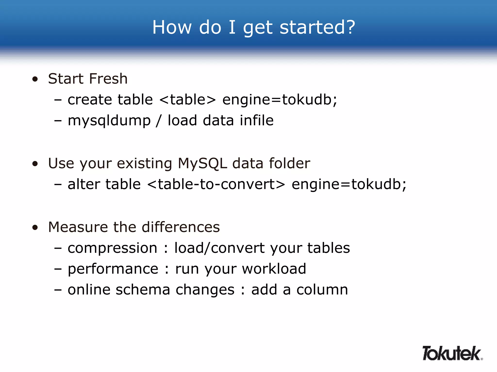 How do I get started? 
• Start Fresh 
– create table <table> engine=tokudb; 
– mysqldump / load data infile 
• Use your existing MySQL data folder 
– alter table <table-to-convert> engine=tokudb; 
• Measure the differences 
– compression : load/convert your tables 
– performance : run your workload 
– online schema changes : add a column 
 