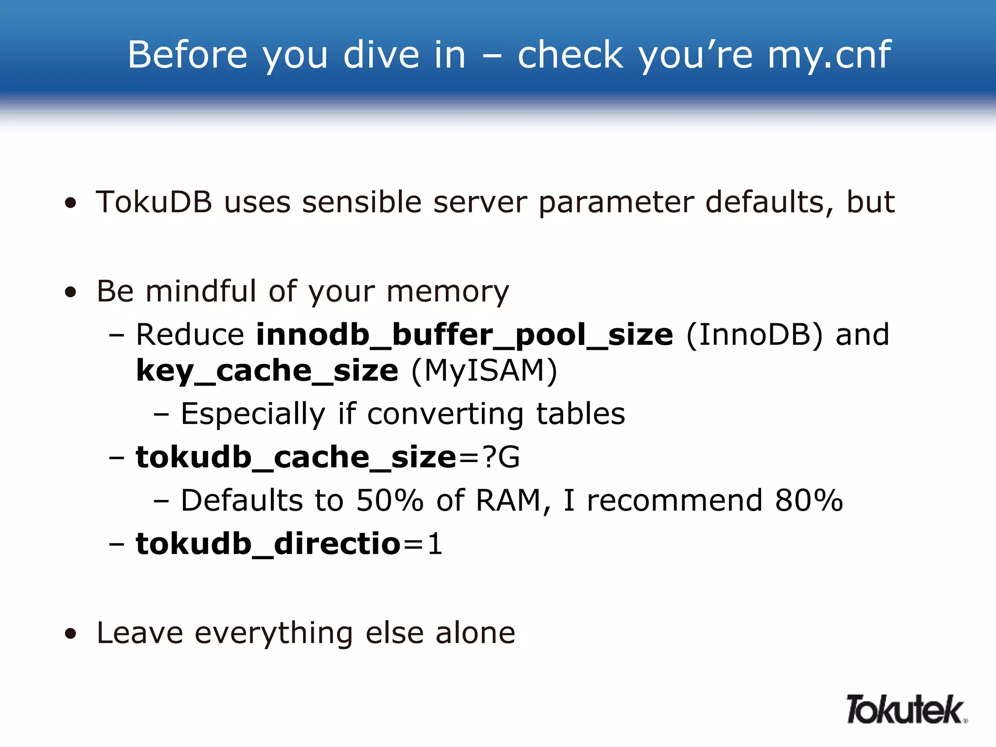 Before you dive in – check you’re my.cnf 
• TokuDB uses sensible server parameter defaults, but 
• Be mindful of your memory 
– Reduce innodb_buffer_pool_size (InnoDB) and 
key_cache_size (MyISAM) 
– Especially if converting tables 
– tokudb_cache_size=?G 
– Defaults to 50% of RAM, I recommend 80% 
– tokudb_directio=1 
• Leave everything else alone 
 
