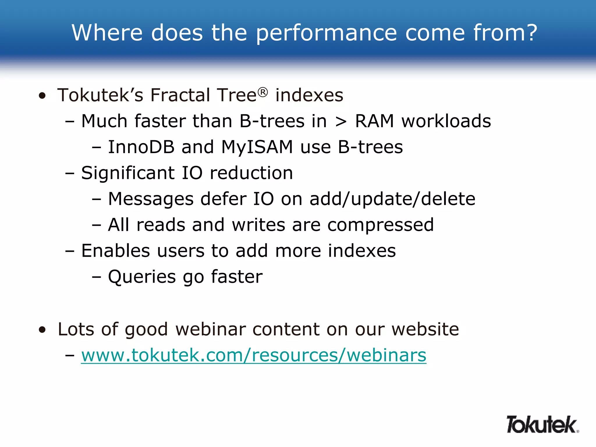 Where does the performance come from? 
• Tokutek’s Fractal Tree® indexes 
– Much faster than B-trees in > RAM workloads 
– InnoDB and MyISAM use B-trees 
– Significant IO reduction 
– Messages defer IO on add/update/delete 
– All reads and writes are compressed 
– Enables users to add more indexes 
– Queries go faster 
• Lots of good webinar content on our website 
– www.tokutek.com/resources/webinars 
 