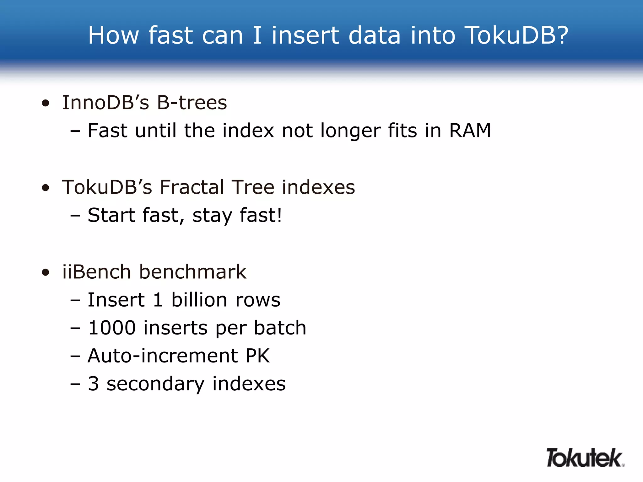 How fast can I insert data into TokuDB? 
• InnoDB’s B-trees 
– Fast until the index not longer fits in RAM 
• TokuDB’s Fractal Tree indexes 
– Start fast, stay fast! 
• iiBench benchmark 
– Insert 1 billion rows 
– 1000 inserts per batch 
– Auto-increment PK 
– 3 secondary indexes 
 