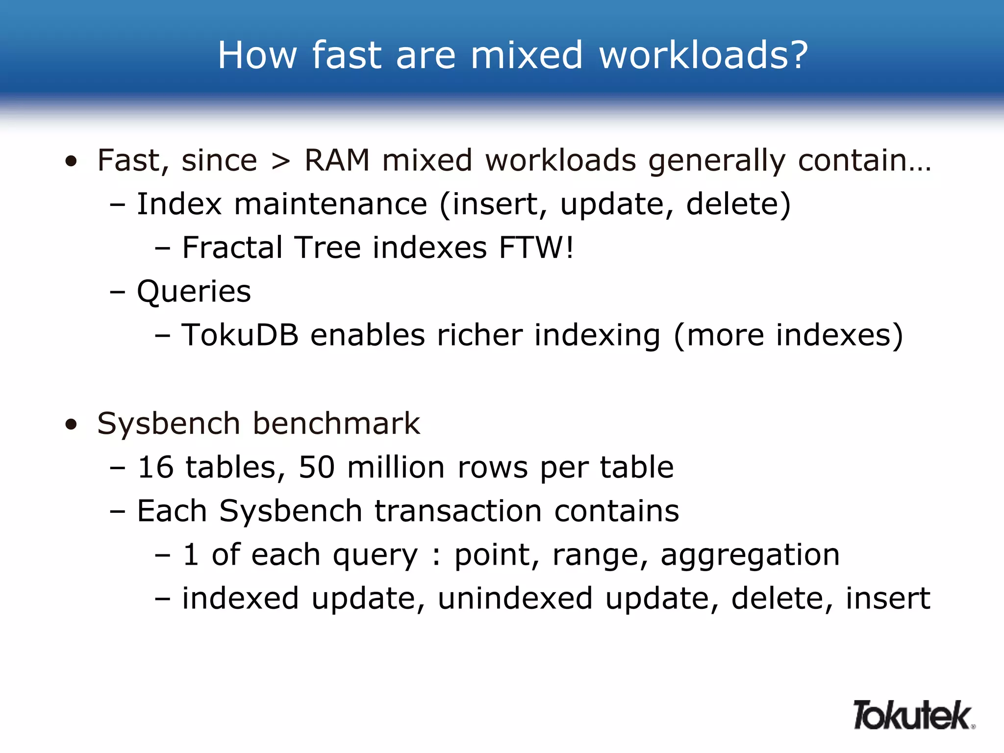 How fast are mixed workloads? 
• Fast, since > RAM mixed workloads generally contain… 
– Index maintenance (insert, update, delete) 
– Fractal Tree indexes FTW! 
– Queries 
– TokuDB enables richer indexing (more indexes) 
• Sysbench benchmark 
– 16 tables, 50 million rows per table 
– Each Sysbench transaction contains 
– 1 of each query : point, range, aggregation 
– indexed update, unindexed update, delete, insert 
 