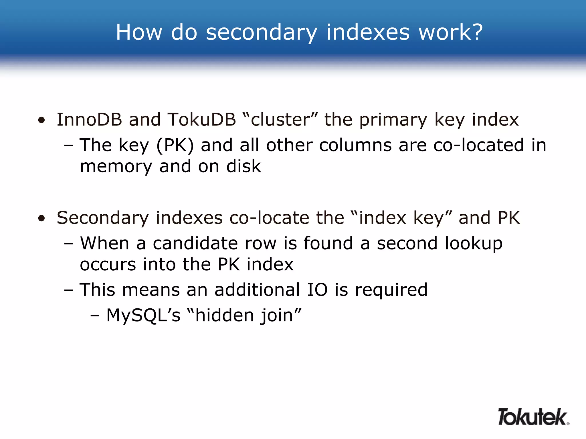 How do secondary indexes work? 
• InnoDB and TokuDB “cluster” the primary key index 
– The key (PK) and all other columns are co-located in 
memory and on disk 
• Secondary indexes co-locate the “index key” and PK 
– When a candidate row is found a second lookup 
occurs into the PK index 
– This means an additional IO is required 
– MySQL’s “hidden join” 
 