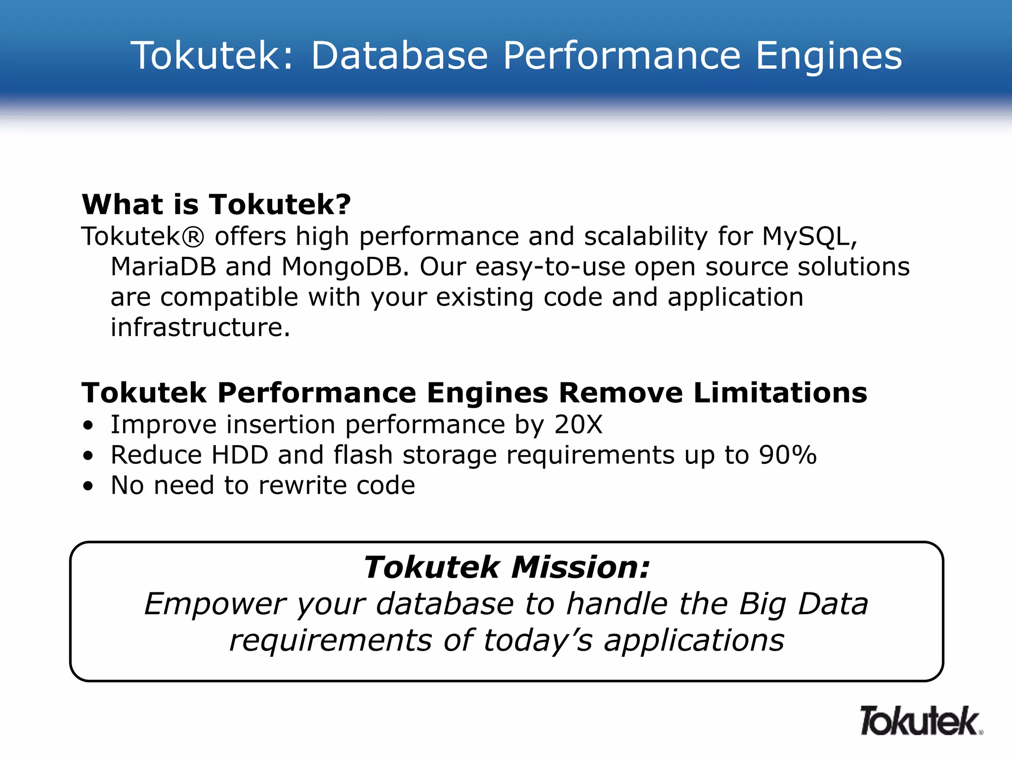 Tokutek: Database Performance Engines 
What is Tokutek? 
Tokutek® offers high performance and scalability for MySQL, 
MariaDB and MongoDB. Our easy-to-use open source solutions 
are compatible with your existing code and application 
infrastructure. 
Tokutek Performance Engines Remove Limitations 
• Improve insertion performance by 20X 
• Reduce HDD and flash storage requirements up to 90% 
• No need to rewrite code 
Tokutek Mission: 
Empower your database to handle the Big Data 
requirements of today’s applications 
 