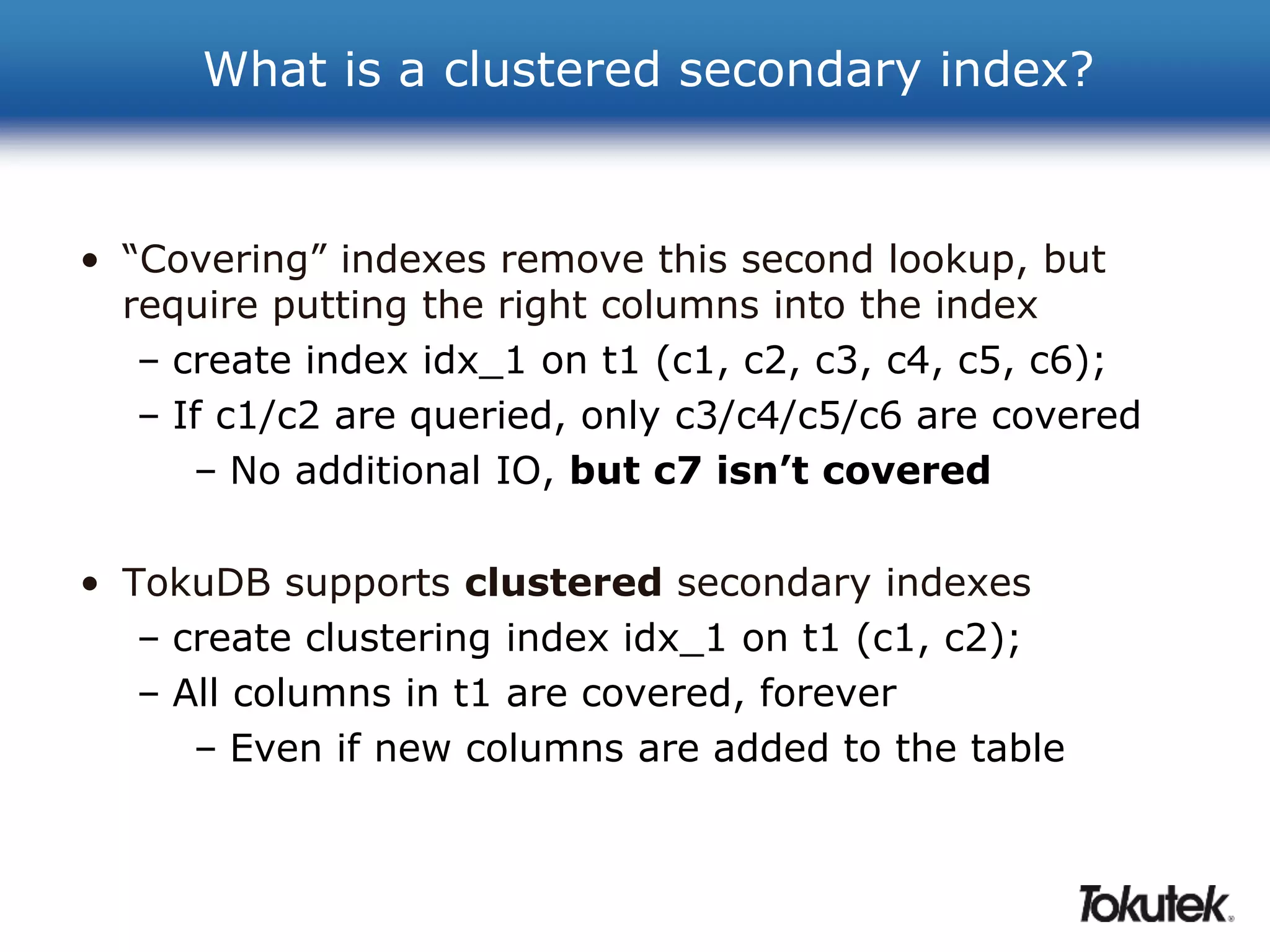 What is a clustered secondary index? 
• “Covering” indexes remove this second lookup, but 
require putting the right columns into the index 
– create index idx_1 on t1 (c1, c2, c3, c4, c5, c6); 
– If c1/c2 are queried, only c3/c4/c5/c6 are covered 
– No additional IO, but c7 isn’t covered 
• TokuDB supports clustered secondary indexes 
– create clustering index idx_1 on t1 (c1, c2); 
– All columns in t1 are covered, forever 
– Even if new columns are added to the table 
 