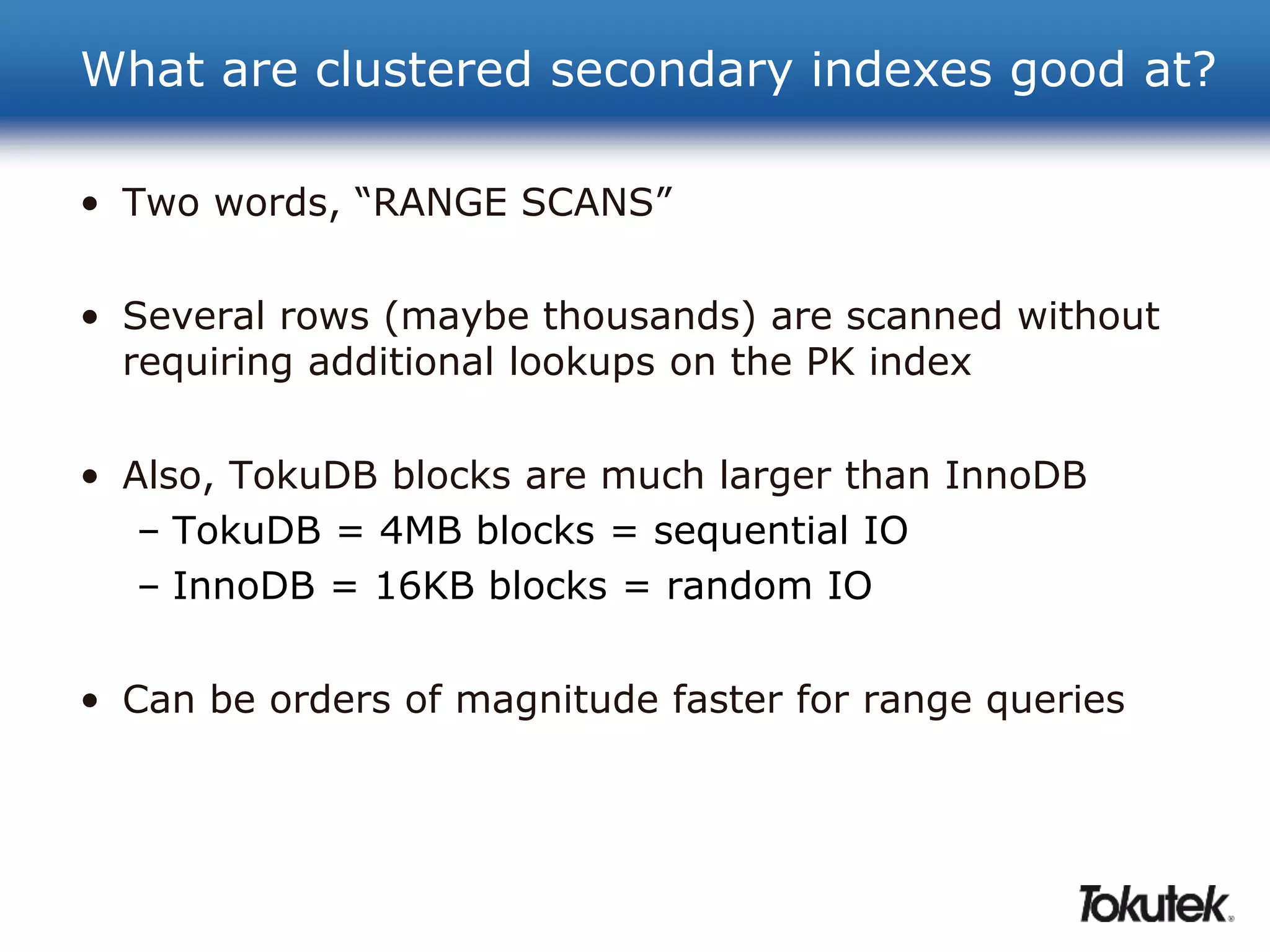 What are clustered secondary indexes good at? 
• Two words, “RANGE SCANS” 
• Several rows (maybe thousands) are scanned without 
requiring additional lookups on the PK index 
• Also, TokuDB blocks are much larger than InnoDB 
– TokuDB = 4MB blocks = sequential IO 
– InnoDB = 16KB blocks = random IO 
• Can be orders of magnitude faster for range queries 
 