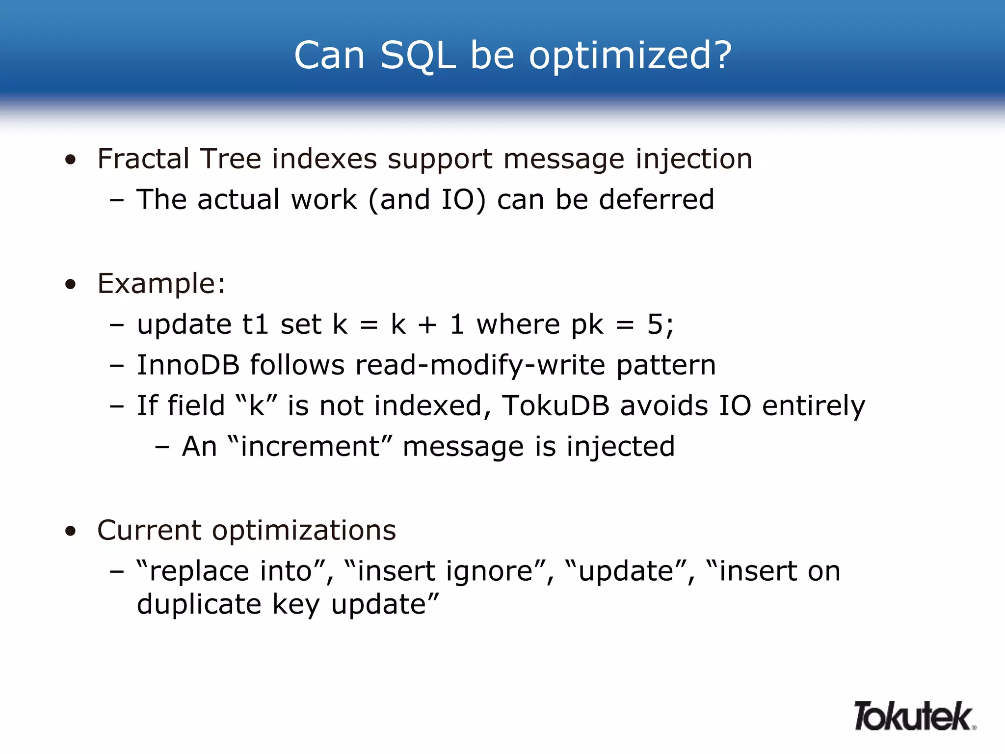 Can SQL be optimized? 
• Fractal Tree indexes support message injection 
– The actual work (and IO) can be deferred 
• Example: 
– update t1 set k = k + 1 where pk = 5; 
– InnoDB follows read-modify-write pattern 
– If field “k” is not indexed, TokuDB avoids IO entirely 
– An “increment” message is injected 
• Current optimizations 
– “replace into”, “insert ignore”, “update”, “insert on 
duplicate key update” 
 