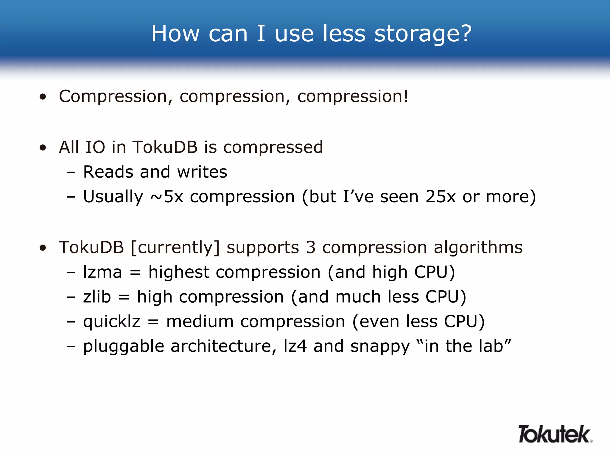 How can I use less storage? 
• Compression, compression, compression! 
• All IO in TokuDB is compressed 
– Reads and writes 
– Usually ~5x compression (but I’ve seen 25x or more) 
• TokuDB [currently] supports 3 compression algorithms 
– lzma = highest compression (and high CPU) 
– zlib = high compression (and much less CPU) 
– quicklz = medium compression (even less CPU) 
– pluggable architecture, lz4 and snappy “in the lab” 
 