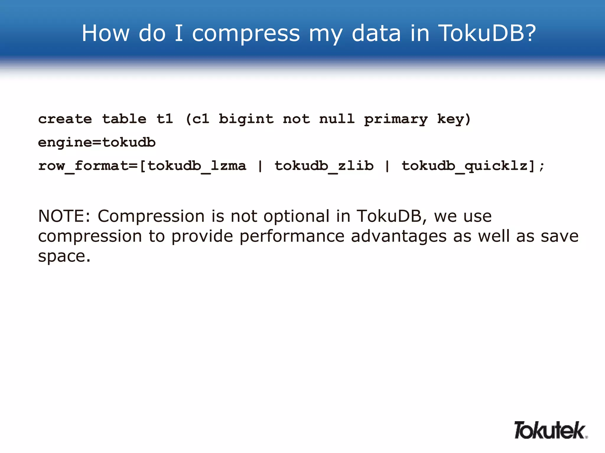 How do I compress my data in TokuDB? 
create table t1 (c1 bigint not null primary key) 
engine=tokudb 
row_format=[tokudb_lzma | tokudb_zlib | tokudb_quicklz]; 
NOTE: Compression is not optional in TokuDB, we use 
compression to provide performance advantages as well as save 
space. 
 