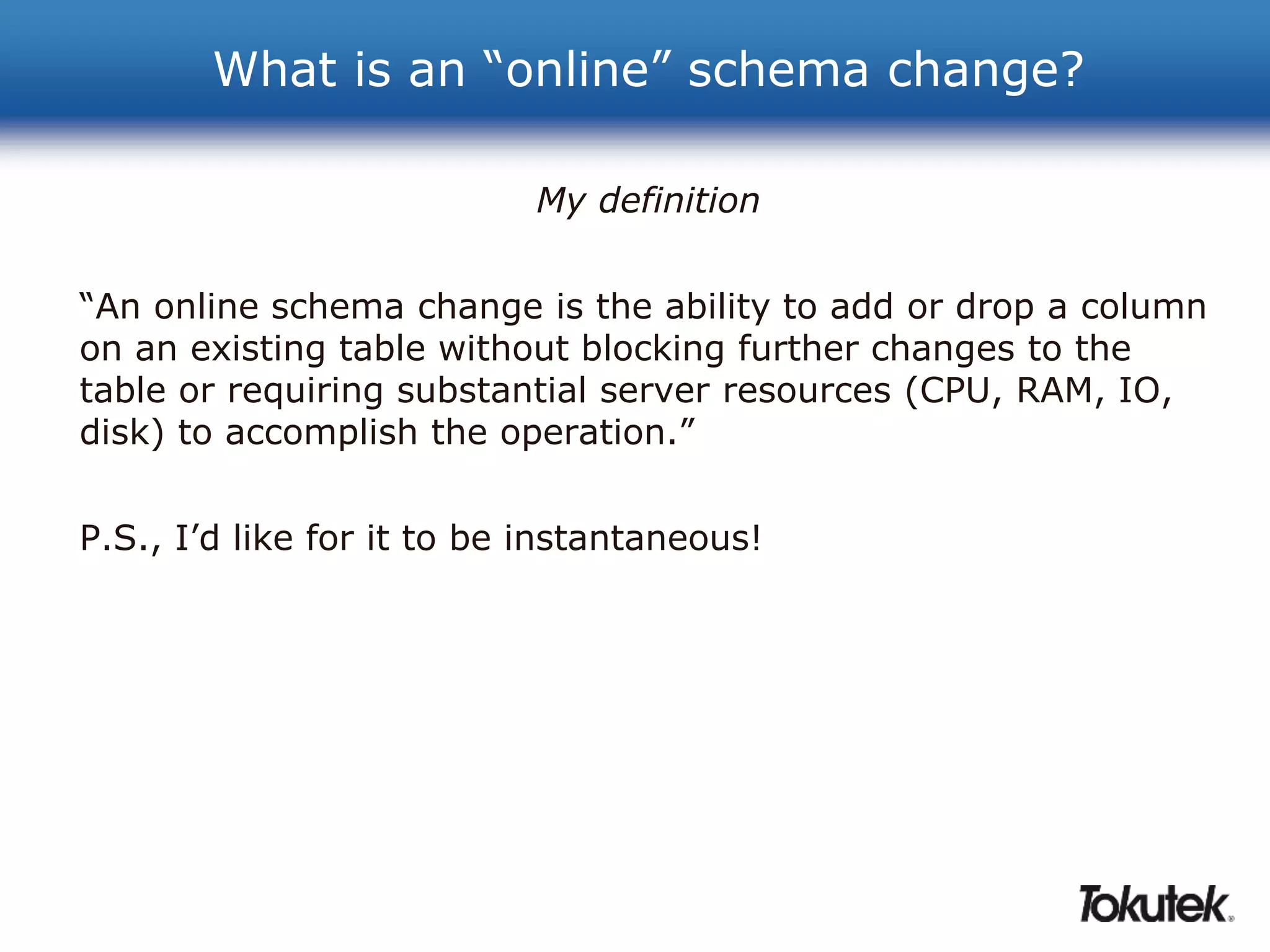 What is an “online” schema change? 
My definition 
“An online schema change is the ability to add or drop a column 
on an existing table without blocking further changes to the 
table or requiring substantial server resources (CPU, RAM, IO, 
disk) to accomplish the operation.” 
P.S., I’d like for it to be instantaneous! 
 