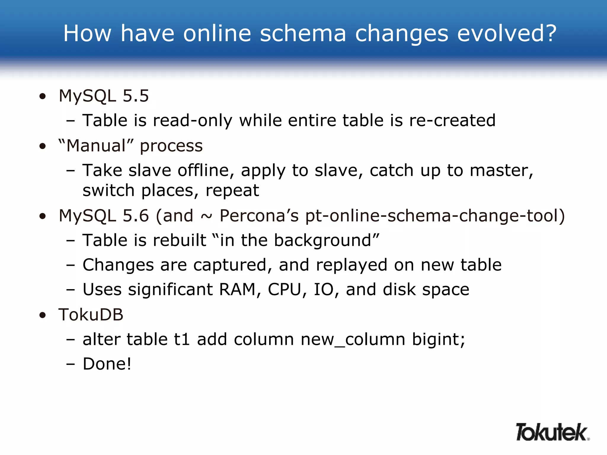 How have online schema changes evolved? 
• MySQL 5.5 
– Table is read-only while entire table is re-created 
• “Manual” process 
– Take slave offline, apply to slave, catch up to master, 
switch places, repeat 
• MySQL 5.6 (and ~ Percona’s pt-online-schema-change-tool) 
– Table is rebuilt “in the background” 
– Changes are captured, and replayed on new table 
– Uses significant RAM, CPU, IO, and disk space 
• TokuDB 
– alter table t1 add column new_column bigint; 
– Done! 
 