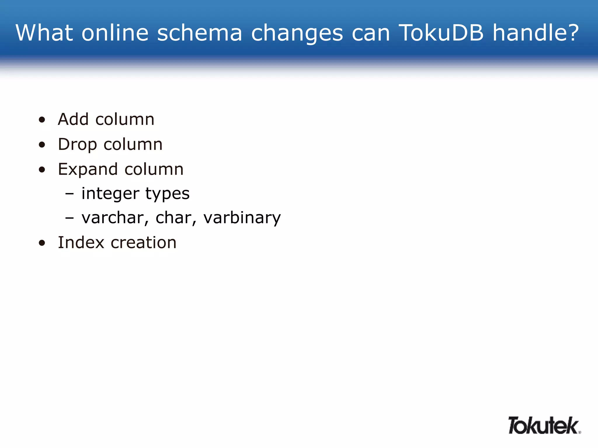 What online schema changes can TokuDB handle? 
• Add column 
• Drop column 
• Expand column 
– integer types 
– varchar, char, varbinary 
• Index creation 
 