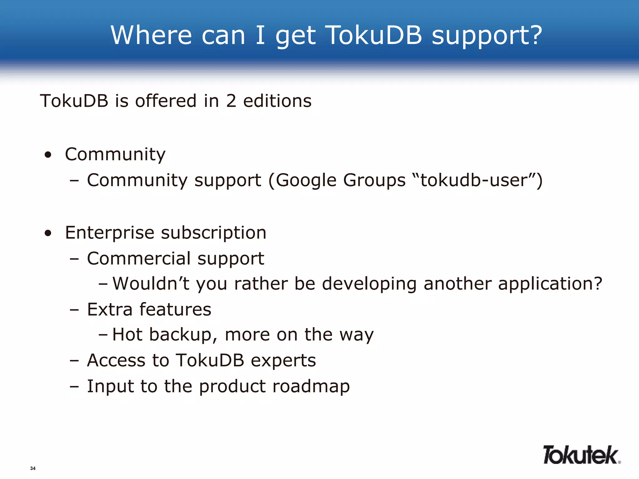 34 
Where can I get TokuDB support? 
TokuDB is offered in 2 editions 
• Community 
– Community support (Google Groups “tokudb-user”) 
• Enterprise subscription 
– Commercial support 
– Wouldn’t you rather be developing another application? 
– Extra features 
–Hot backup, more on the way 
– Access to TokuDB experts 
– Input to the product roadmap 
 