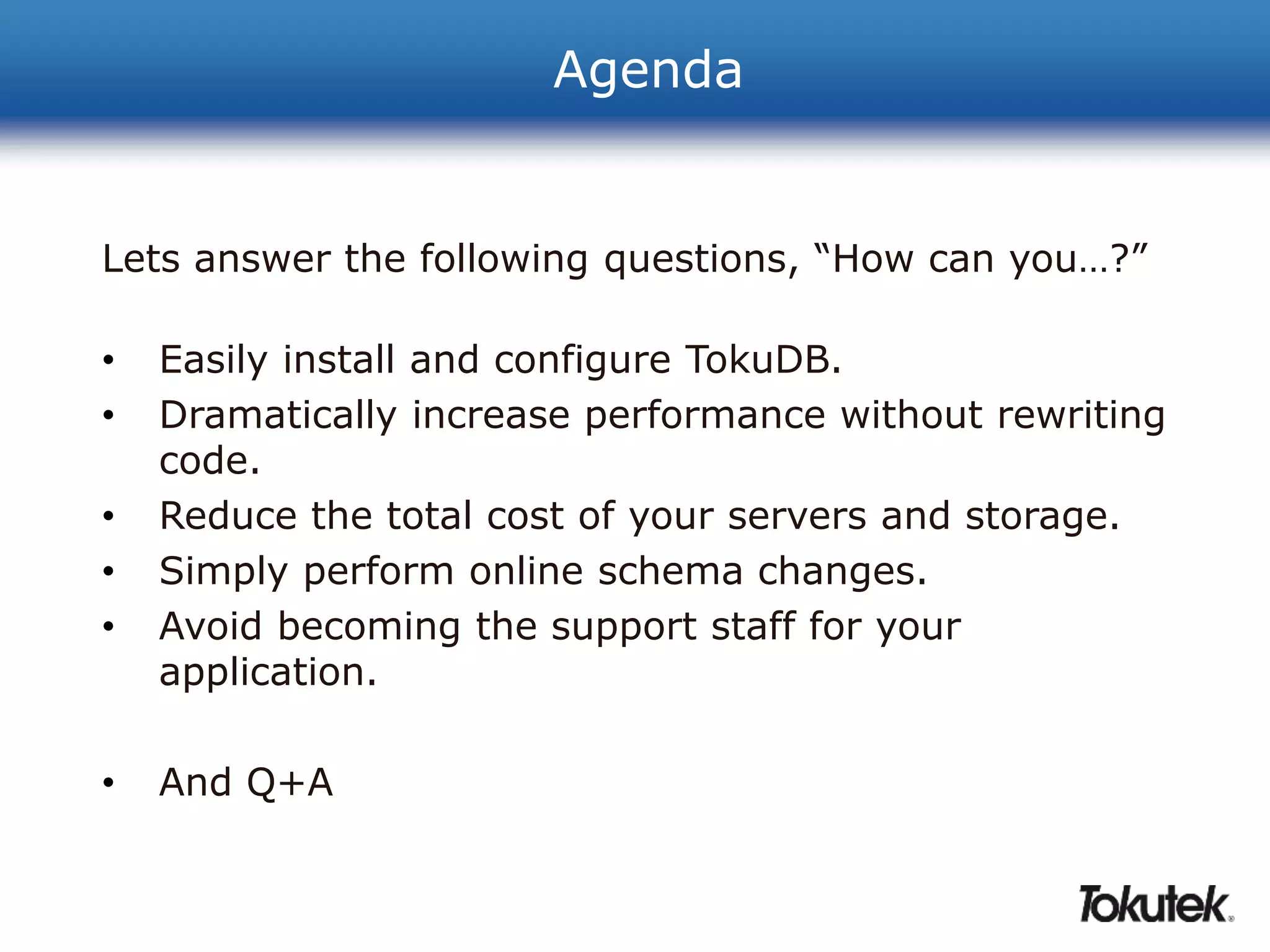 Agenda 
Lets answer the following questions, “How can you…?” 
• Easily install and configure TokuDB. 
• Dramatically increase performance without rewriting 
code. 
• Reduce the total cost of your servers and storage. 
• Simply perform online schema changes. 
• Avoid becoming the support staff for your 
application. 
• And Q+A 
 