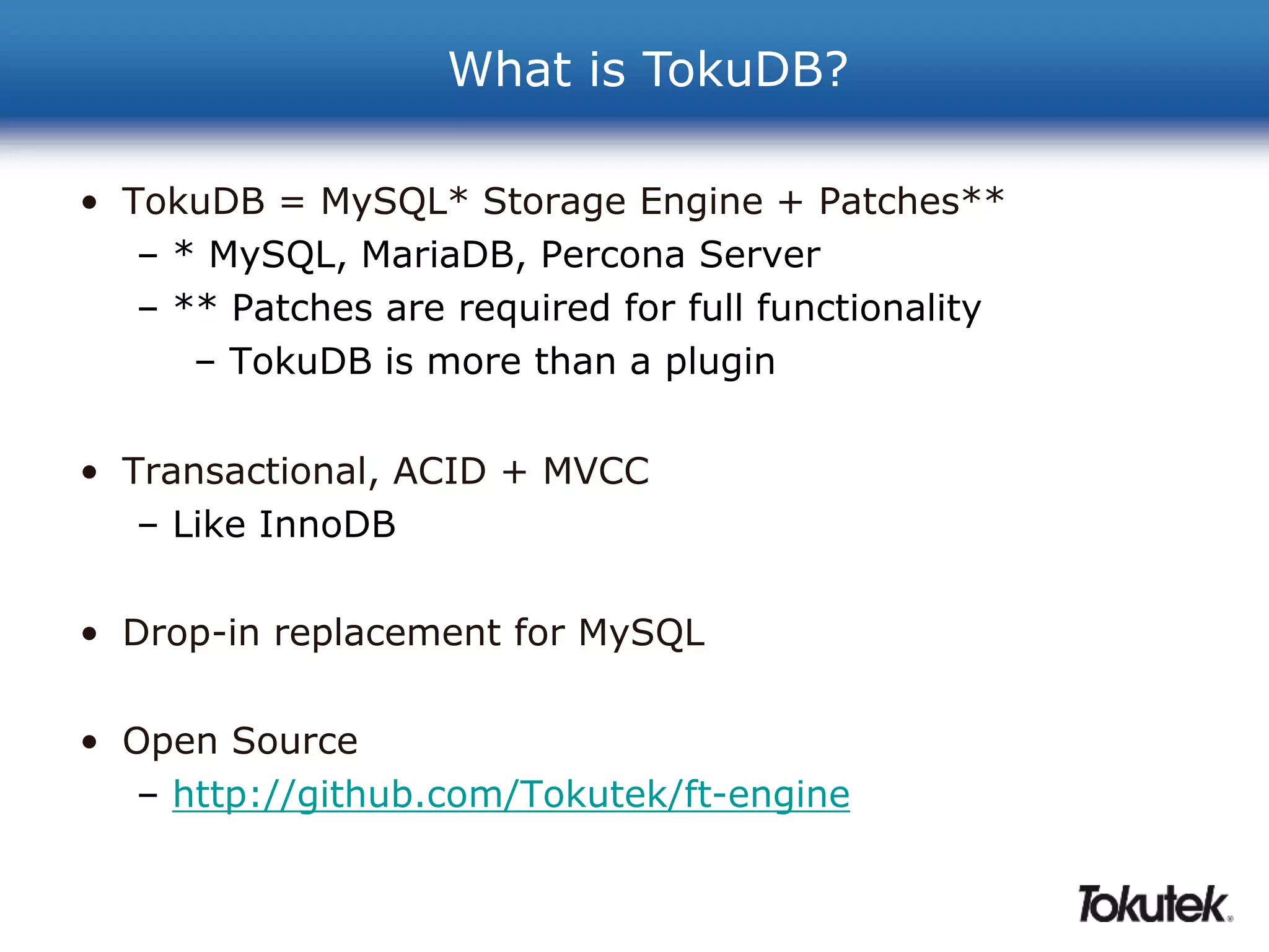 What is TokuDB? 
• TokuDB = MySQL* Storage Engine + Patches** 
– * MySQL, MariaDB, Percona Server 
– ** Patches are required for full functionality 
– TokuDB is more than a plugin 
• Transactional, ACID + MVCC 
– Like InnoDB 
• Drop-in replacement for MySQL 
• Open Source 
– http://github.com/Tokutek/ft-engine 
 