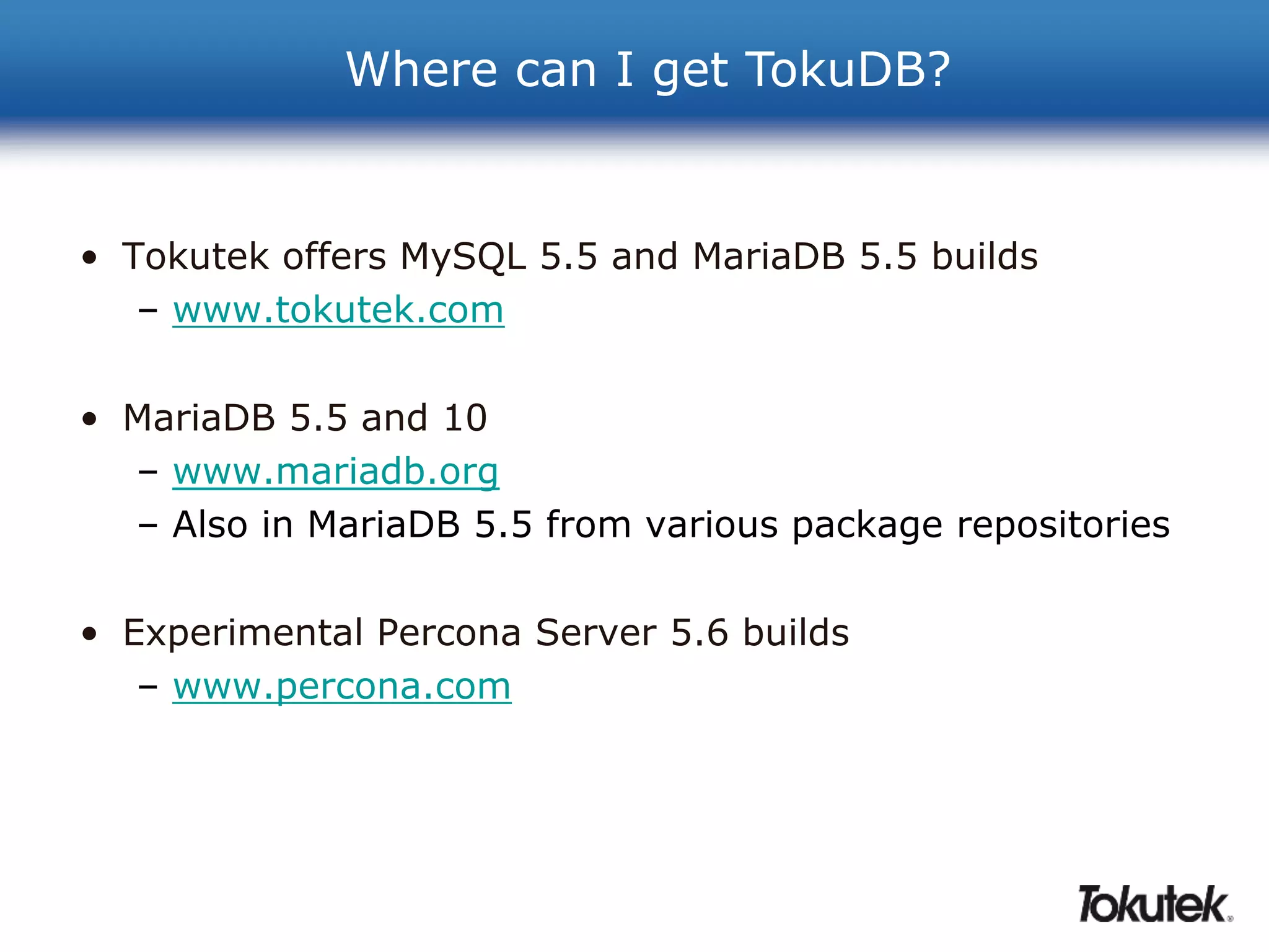 Where can I get TokuDB? 
• Tokutek offers MySQL 5.5 and MariaDB 5.5 builds 
– www.tokutek.com 
• MariaDB 5.5 and 10 
– www.mariadb.org 
– Also in MariaDB 5.5 from various package repositories 
• Experimental Percona Server 5.6 builds 
– www.percona.com 
 