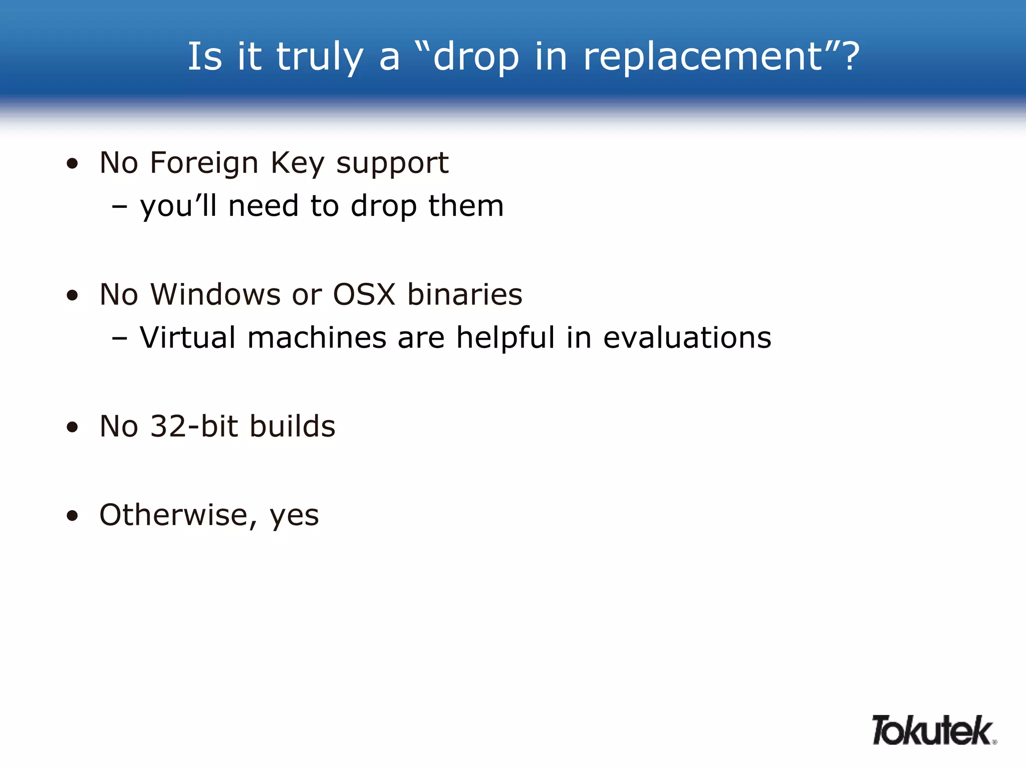 Is it truly a “drop in replacement”? 
• No Foreign Key support 
– you’ll need to drop them 
• No Windows or OSX binaries 
– Virtual machines are helpful in evaluations 
• No 32-bit builds 
• Otherwise, yes 
 