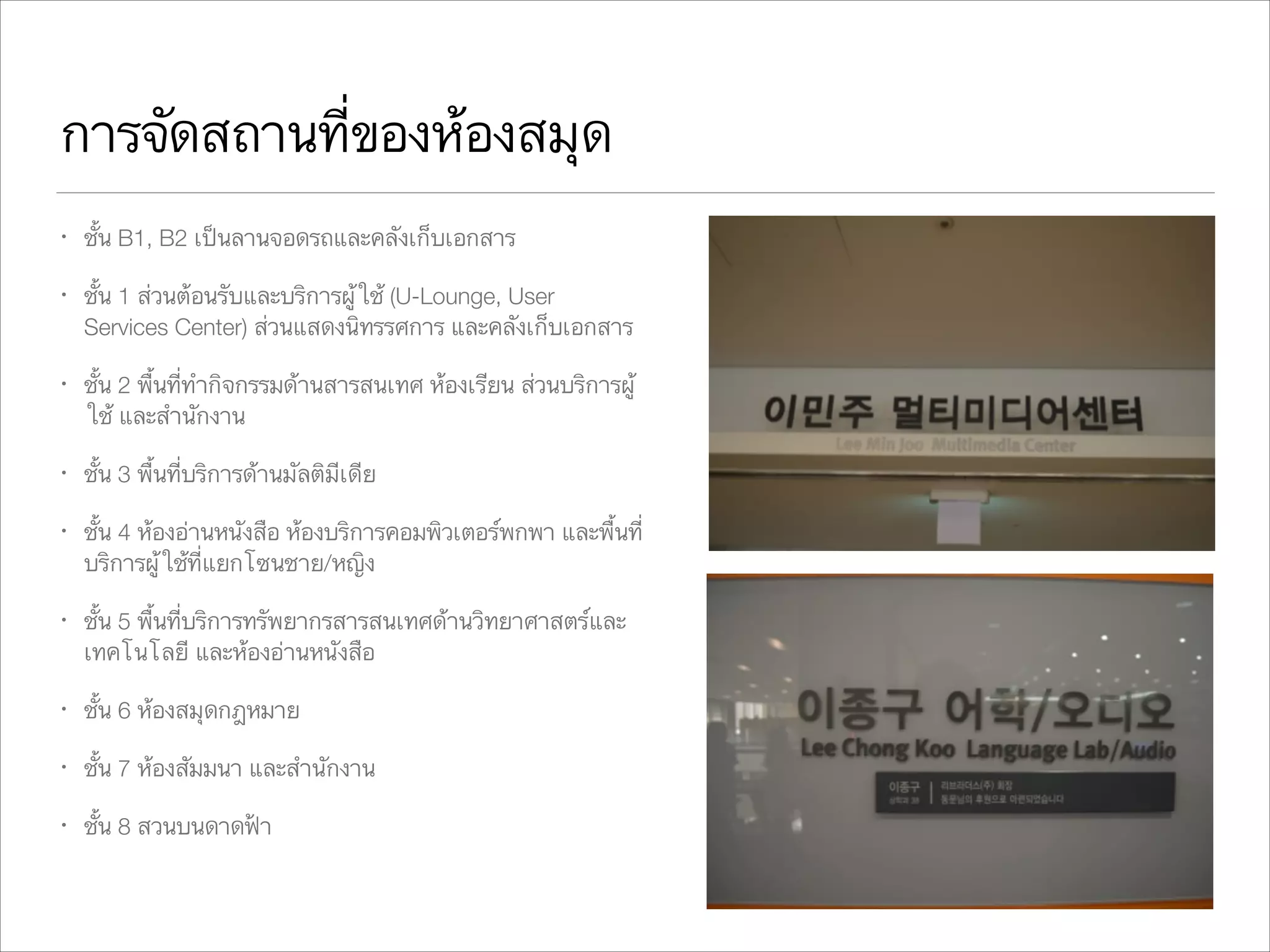 การจัดสถานที่ของห้องสมุด
•

ชั้น B1, B2 เป็นลานจอดรถและคลังเก็บเอกสาร

•

ชั้น 1 ส่วนต้อนรับและบริการผู้ใช้ (U-Lounge, User
Services Center) ส่วนแสดงนิทรรศการ และคลังเก็บเอกสาร

•

ชั้น 2 พื้นที่ทำกิจกรรมด้านสารสนเทศ ห้องเรียน ส่วนบริการผู้
ใช้ และสำนักงาน

•

ชั้น 3 พื้นที่บริการด้านมัลติมีเดีย

•

ชั้น 4 ห้องอ่านหนังสือ ห้องบริการคอมพิวเตอร์พกพา และพื้นที่
บริการผู้ใช้ที่แยกโซนชาย/หญิง

•

ชั้น 5 พื้นที่บริการทรัพยากรสารสนเทศด้านวิทยาศาสตร์และ
เทคโนโลยี และห้องอ่านหนังสือ

•

ชั้น 6 ห้องสมุดกฎหมาย

•

ชั้น 7 ห้องสัมมนา และสำนักงาน

•

ชั้น 8 สวนบนดาดฟ้า

 