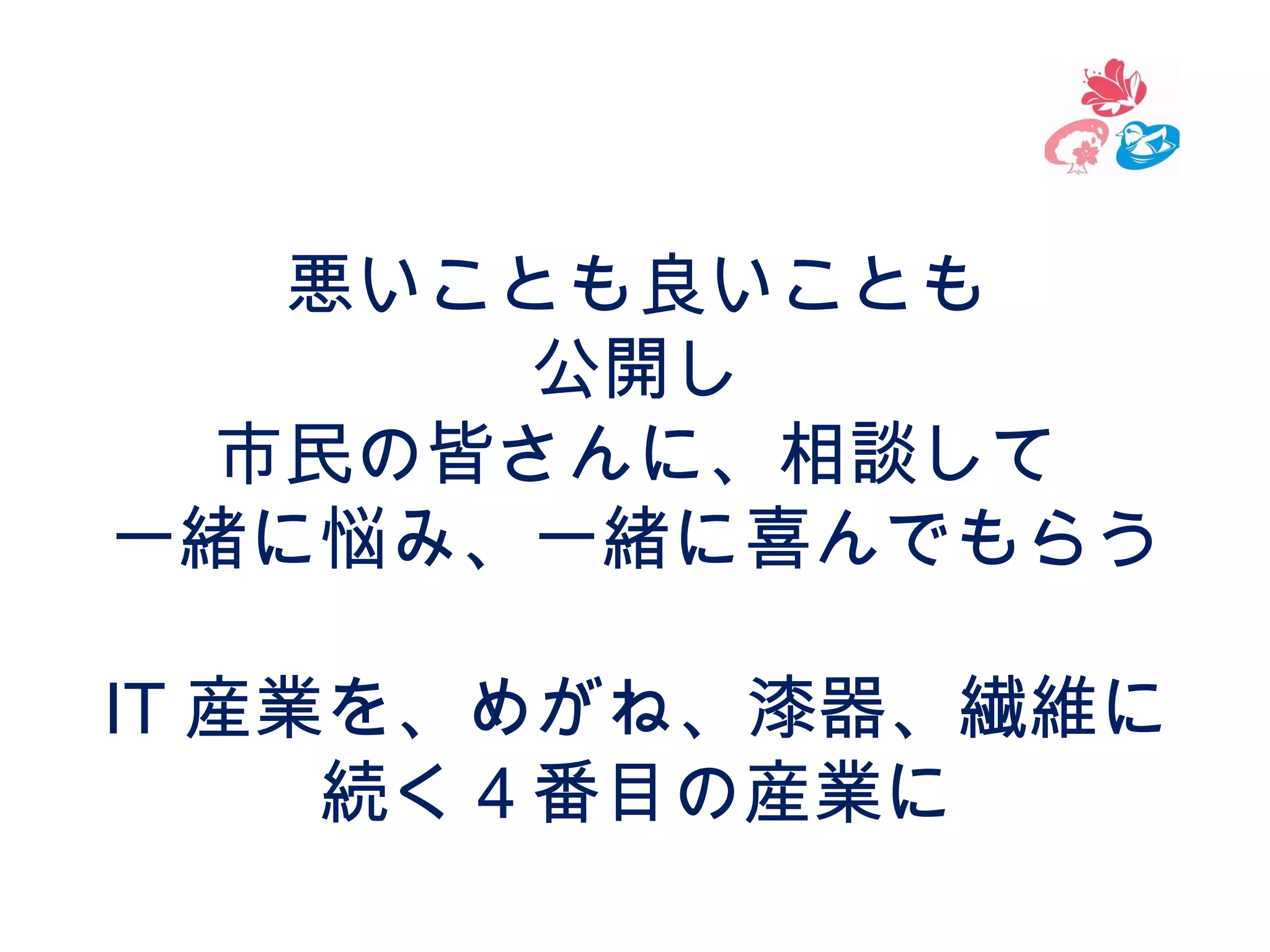 悪いことも良いことも
公開し
市民の皆さんに、相談して
一緒に悩み、一緒に喜んでもらう
IT 産業を、めがね、漆器、繊維に
続く４番目の産業に

 