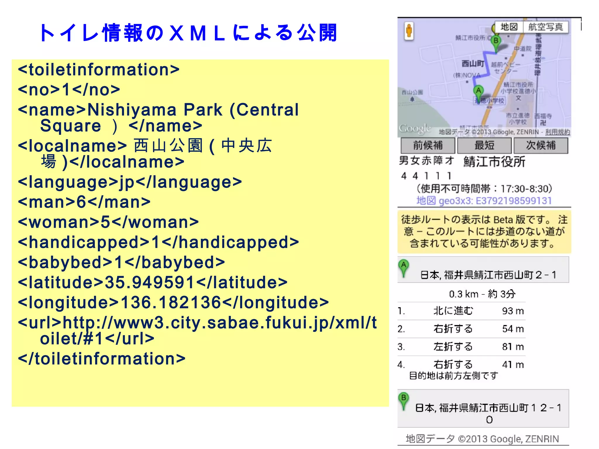 トイレ情報のＸＭＬによる公開
<toiletinformation>
<no>1</no>
<name>Nishiyama Park (Central
Square ） </name>
<localname> 西山公園 ( 中央広
場 )</localname>
<language>jp</language>
<man>6</man>
<woman>5</woman>
<handicapped>1</handicapped>
<babybed>1</babybed>
<latitude>35.949591</latitude>
<longitude>136.182136</longitude>
<url>http://www3.city.sabae.fukui.jp/xml/t
oilet/#1</url>
</toiletinformation>

21

 