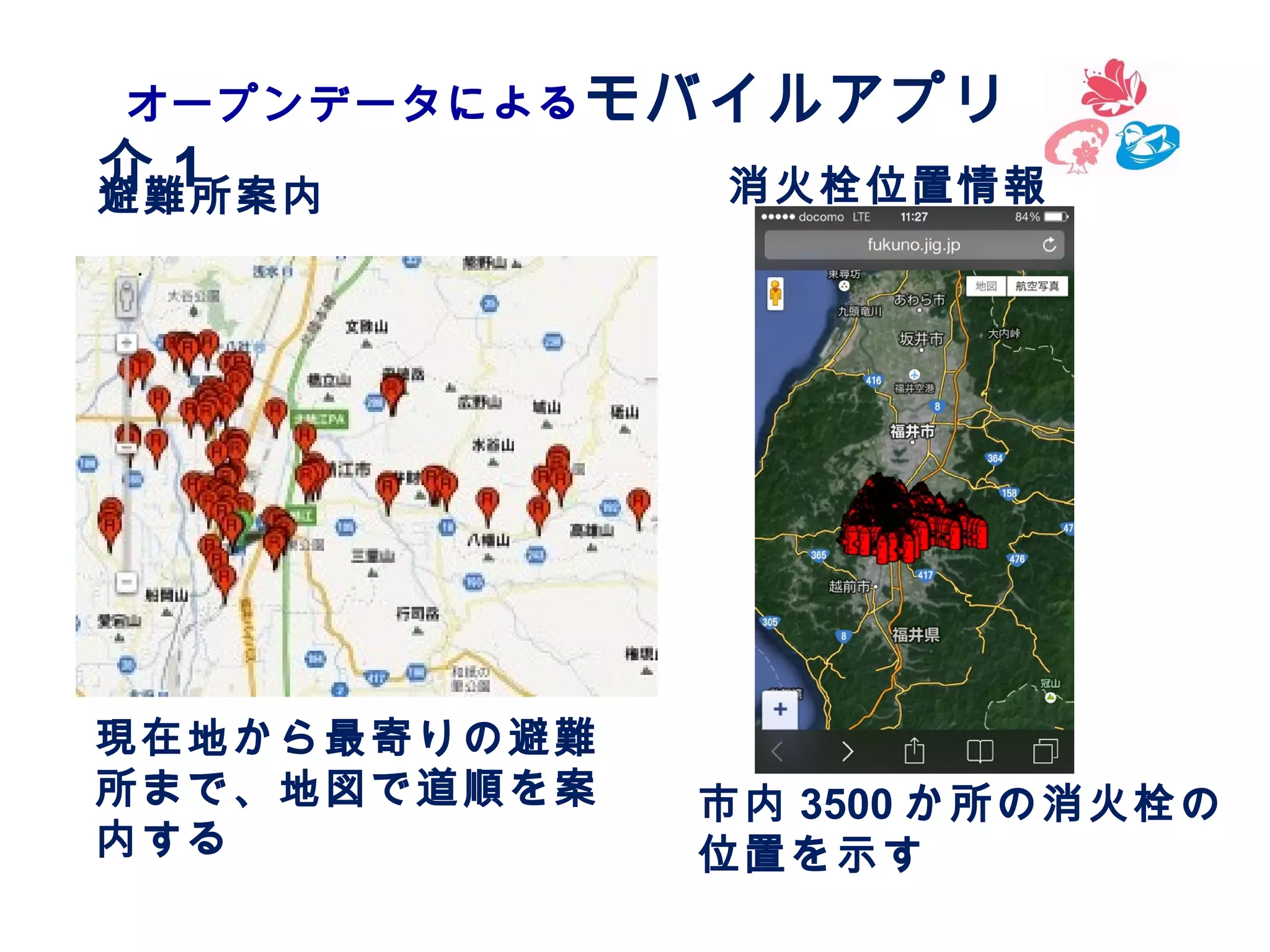 オープンデータによる モバイルアプリ　紹

介1
避難所案内

現在地から最寄りの避難
所まで、地図で道順を案
内する

消火栓位置情報

市内 3500 か所の消火栓の
位置を示す

 