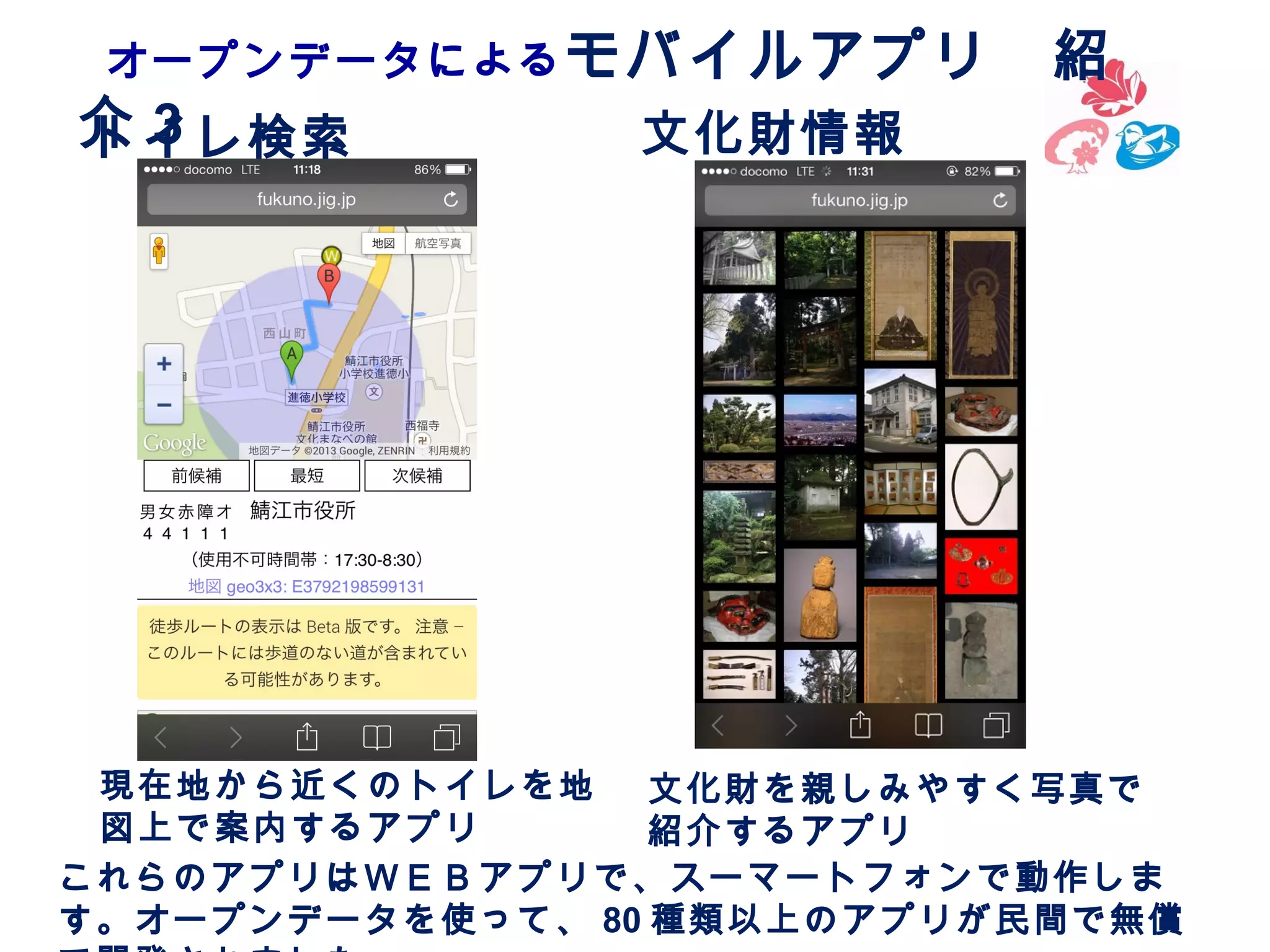 オープンデータによる モバイルアプリ　紹

介3
トイレ検索

文化財情報

現在地から近くのトイレを地
文化財を親しみやすく写真で
図上で案内するアプリ
紹介するアプリ
これらのアプリはＷＥＢアプリで、スーマートフォンで動作しま
す。オープンデータを使って、 80 種類以上のアプリが民間で無償

 