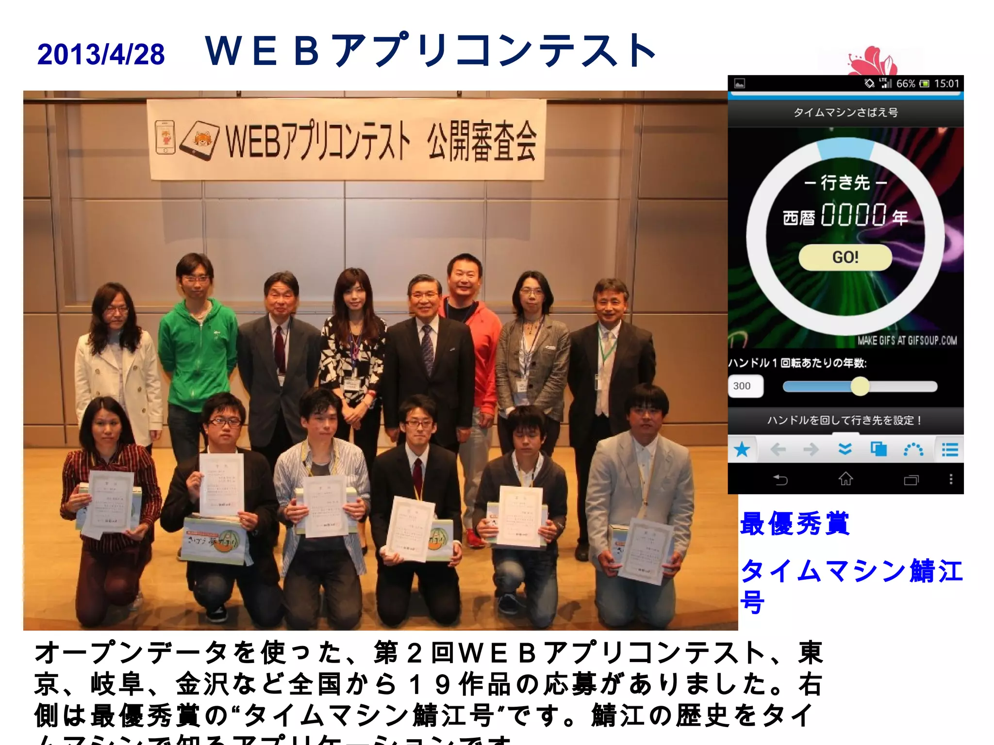 2013/4/28 　 ＷＥＢアプリコンテスト

最優秀賞
タイムマシン鯖江
号
オープンデータを使った、第２回ＷＥＢアプリコンテスト、東
京、岐阜、金沢など全国から１９作品の応募がありました。右
側は最優秀賞の“タイムマシン鯖江号 ” です。鯖江の歴史をタイ

 