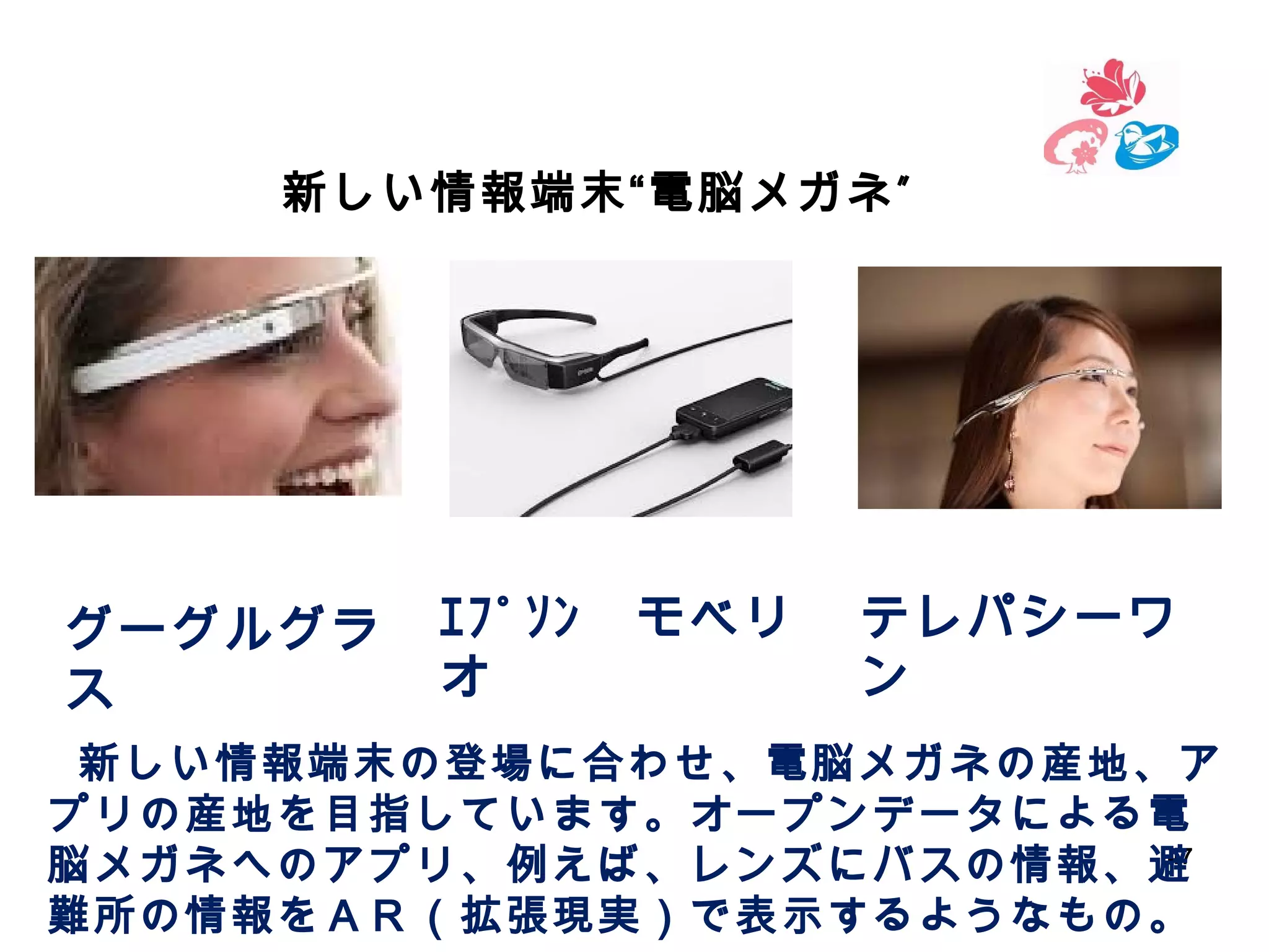新しい情報端末“電脳メガネ ”

グーグルグラ
ス

ｴﾌﾟｿﾝ　モベリ
オ　

テレパシーワ
ン　

　 新しい情報端末の登場に合わせ、電脳メガネの産地、ア

プリの産地を目指しています。オープンデータによる電
47
脳メガネへのアプリ、例えば、レンズにバスの情報、避
難所の情報をＡＲ（拡張現実）で表示するようなもの。

 