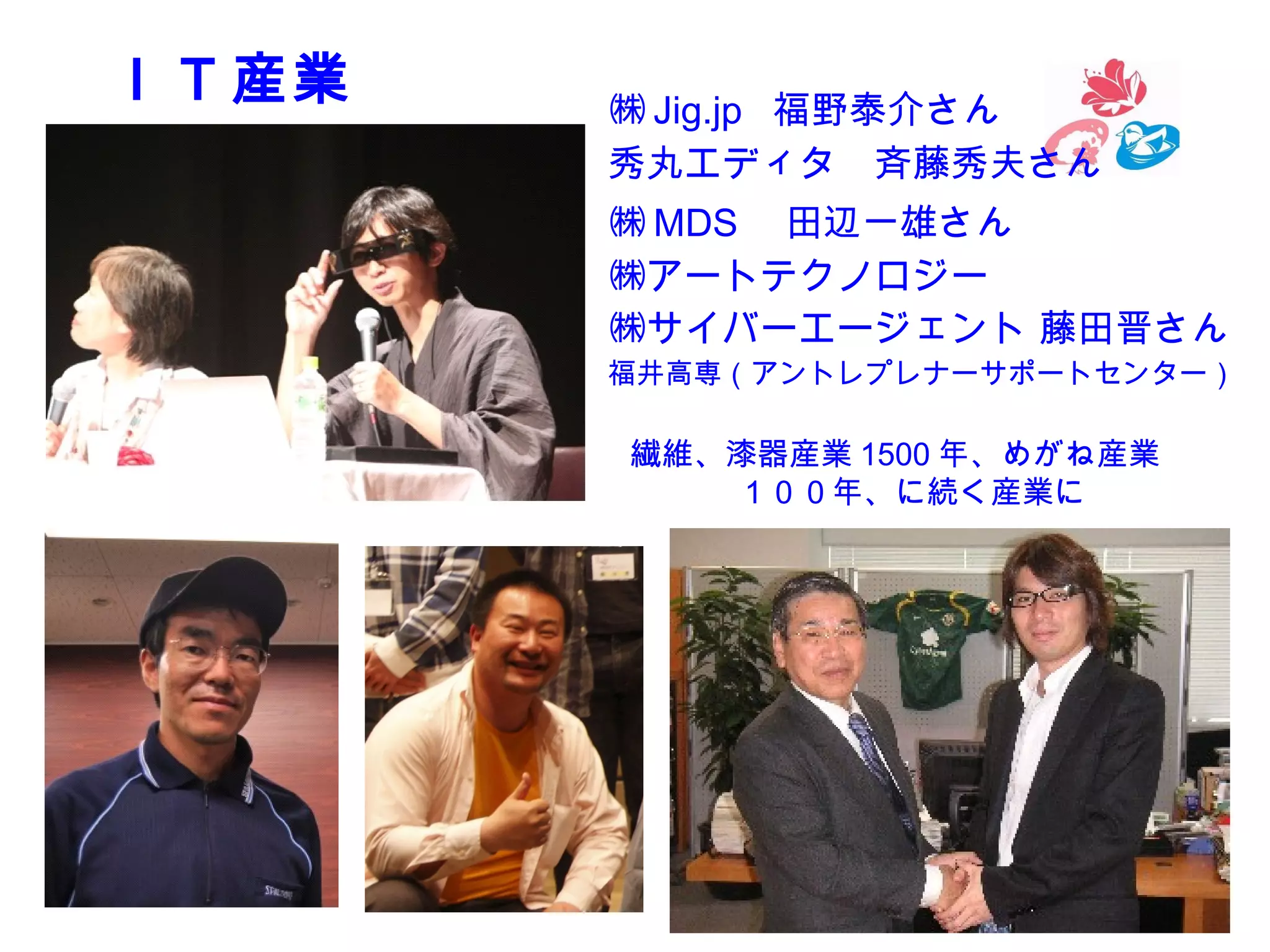 　ＩＴ産業

㈱ Jig.jp 福野泰介さん
秀丸エディタ　斉藤秀夫さん
㈱ MDS 　田辺一雄さん
㈱アートテクノロジー
㈱サイバーエージェント 藤田晋さん
福井高専（アントレプレナーサポートセンター）

繊維、漆器産業 1500 年、めがね産業
　１００年、に続く産業に

5

 