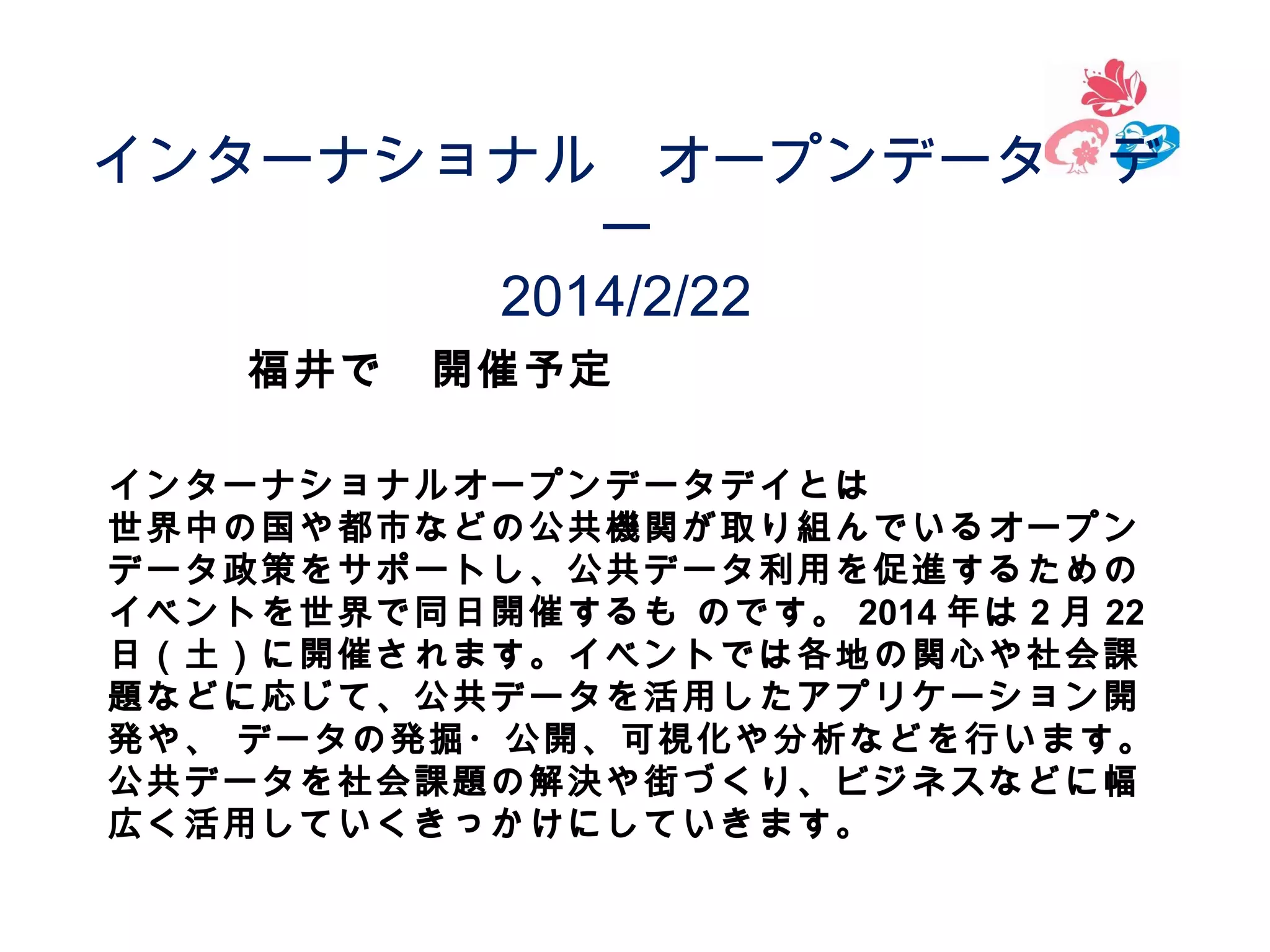 インターナショナル　オープンデータ　デ
ー
2014/2/22
福井で　開催予定
インターナショナルオープンデータデイとは
世界中の国や都市などの公共機関が取り組んでいるオープン
データ政策をサポートし、公共データ利用を促進するための
イベントを世界で同日開催するも のです。 2014 年は 2 月 22
日（土）に開催されます。イベントでは各地の関心や社会課
題などに応じて、公共データを活用したアプリケーション開
発や、 データの発掘・公開、可視化や分析などを行います。
公共データを社会課題の解決や街づくり、ビジネスなどに幅
広く活用していくきっかけにしていきます。

 