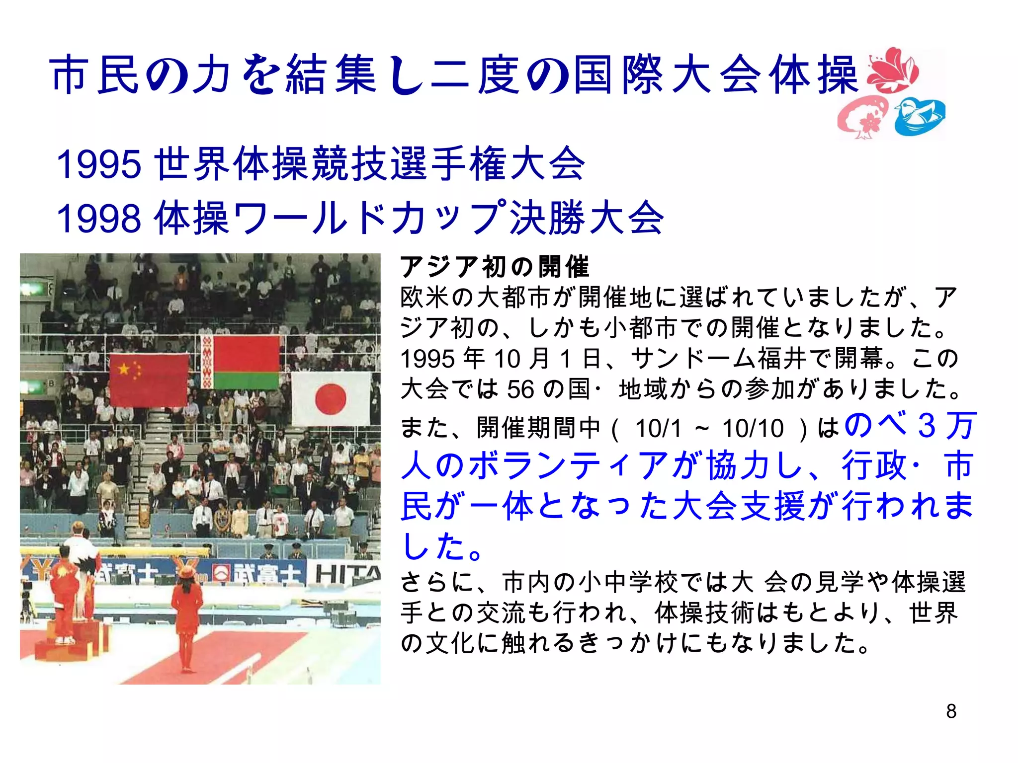 市民 の力 を結集 し二度 の国際大会体操
1995 世界体操競技選手権大会
1998 体操ワールドカップ決勝大会
アジア初の開催
欧米の大都市が開催地に選ばれていましたが、ア
ジア初の、しかも小都市での開催となりました。
1995 年 10 月 1 日、サンドーム福井で開幕。この
大会では 56 の国・地域からの参加がありました。
また、開催期間中（ 10/1 ～ 10/10 ）はのべ

3万
人のボランティアが協力し、行政・市
民が一体となった大会支援が行われま
した。
さらに、市内の小中学校では大 会の見学や体操選
手との交流も行われ、体操技術はもとより、世界
の文化に触れるきっかけにもなりました。
8

 