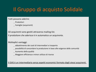 Il Gruppo di acquisto Solidale
Tutti possono aderire:
– Produttori
– Famiglie (acquirenti)

Gli acquirenti sono gestiti attraverso mailing-list.
Il produttore che aderisce è in automatico un acquirente.
Molteplici vantaggi:
–
–
–
–

abbattimento dei costi di intermediari e trasporto
possibilità di concordare la produzione in base alle esigenze delle comunità
Aumento della qualità
Maggiore efficienza e minor utilizzo di risorse

Il GAS è un intermediario senza aspetti economici formato dagli stessi acquirenti.

 