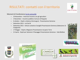 RISULTATI: contatti con il territorio
Momenti di Condivisione tra le comunità

•

–
–
–
–
–
–
–

23 Novembre – Viverone Incontro con gli agricoltori
2 Novembre – Incontro pubblico Comune di Roppolo
6 ottobre – Ospiti a Zubiena (Vermogno) - Presentazione Semensa
Settembre 2013 – Let Eat Bi
Settembre 2013 - Istituto scolastico Cavaglià Presentazione Semensa (Adesizone 15
insegnanti)
17 Maggio – Ospiti a Magnano Presentazione recupero Terre
21 Aprile - Ospiti per Salviamo il Paesaggio Presentazione Semensa – Sala Biellese

 