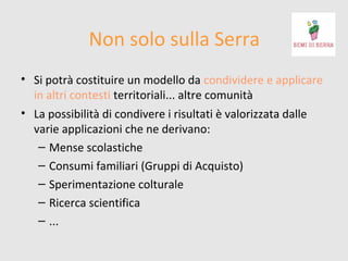 Non solo sulla Serra
• Si potrà costituire un modello da condividere e applicare
in altri contesti territoriali... altre comunità
• La possibilità di condivere i risultati è valorizzata dalle
varie applicazioni che ne derivano:
– Mense scolastiche
– Consumi familiari (Gruppi di Acquisto)
– Sperimentazione colturale
– Ricerca scientifica
– ...

 