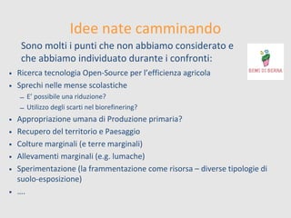 Idee nate camminando
Sono molti i punti che non abbiamo considerato e
che abbiamo individuato durante i confronti:
• Ricerca tecnologia Open-Source per l’efficienza agricola
• Sprechi nelle mense scolastiche
– E’ possibile una riduzione?
– Utilizzo degli scarti nel biorefinering?

Appropriazione umana di Produzione primaria?
Recupero del territorio e Paesaggio
Colture marginali (e terre marginali)
Allevamenti marginali (e.g. lumache)
Sperimentazione (la frammentazione come risorsa – diverse tipologie di
suolo-esposizione)
• ….
•
•
•
•
•

 