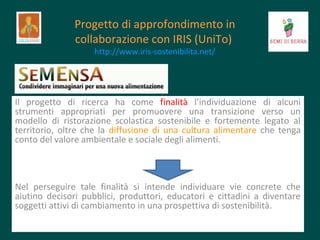 Progetto di approfondimento in
collaborazione con IRIS (UniTo)
http://www.iris-sostenibilita.net/

Il progetto di ricerca ha come finalità l’individuazione di alcuni
strumenti appropriati per promuovere una transizione verso un
modello di ristorazione scolastica sostenibile e fortemente legato al
territorio, oltre che la diffusione di una cultura alimentare che tenga
conto del valore ambientale e sociale degli alimenti.

Nel perseguire tale finalità si intende individuare vie concrete che
aiutino decisori pubblici, produttori, educatori e cittadini a diventare
soggetti attivi di cambiamento in una prospettiva di sostenibilità.

 