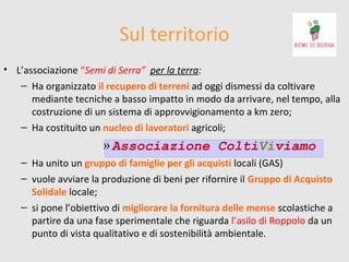 Sul territorio
• L’associazione “Semi di Serra” per la terra:
– Ha organizzato il recupero di terreni ad oggi dismessi da coltivare
mediante tecniche a basso impatto in modo da arrivare, nel tempo, alla
costruzione di un sistema di approvvigionamento a km zero;
– Ha costituito un nucleo di lavoratori agricoli;

» Associazione ColtiViviamo
– Ha unito un gruppo di famiglie per gli acquisti locali (GAS)
– vuole avviare la produzione di beni per rifornire il Gruppo di Acquisto
Solidale locale;
– si pone l’obiettivo di migliorare la fornitura delle mense scolastiche a
partire da una fase sperimentale che riguarda l’asilo di Roppolo da un
punto di vista qualitativo e di sostenibilità ambientale.

 