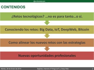 Martes, 28 de Enero de 2014 BigData, Internet of Things (IoT) y Deep Web 2
@emiliodelprado
#BigDataDircom
Nuevas oportunidades profesionales
Como alinear los nuevos retos con las estrategias
Conociendo los retos: Big Data, IoT, DeepWeb, Bitcoin
¿Retos tecnológicos? …no es para tanto…o sí.
CONTENIDOS
 
