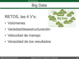 Martes, 28 de Enero de 2014 BigData, Internet of Things (IoT) y Deep Web 23
@emiliodelprado
#BigDataDircom
Big Data
RETOS, las 4 V’s:
• Volúmenes
• Variedad/desestructuración
• Velocidad de manejo
• Veracidad de los resultados
 