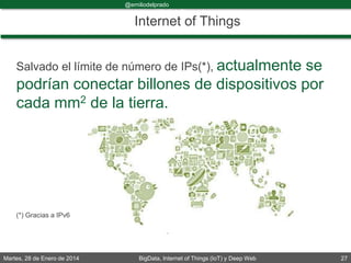 Martes, 28 de Enero de 2014 BigData, Internet of Things (IoT) y Deep Web 27
@emiliodelprado
#BigDataDircom
Internet of Things
Salvado el límite de número de IPs(*), actualmente se
podrían conectar billones de dispositivos por
cada mm2 de la tierra.
(*) Gracias a IPv6
 