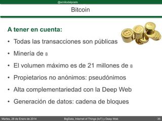 Martes, 28 de Enero de 2014 BigData, Internet of Things (IoT) y Deep Web 35
@emiliodelprado
#BigDataDircom
Bitcoin
A tener en cuenta:
• Todas las transacciones son públicas
• Minería de ฿
• El volumen máximo es de 21 millones de ฿
• Propietarios no anónimos: pseudónimos
• Alta complementariedad con la Deep Web
• Generación de datos: cadena de bloques
 