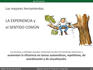 Martes, 28 de Enero de 2014 BigData, Internet of Things (IoT) y Deep Web 42
@emiliodelprado
#BigDataDircom
Las mejores herramientas:
LA EXPERIENCIA y
el SENTIDO COMÚN
Las técnicas y métodos actuales maximizan las dos herramientas anteriores y
aumentan la eficiencia en tareas automáticas, repetitivas, de
coordinación y de visualización.
 