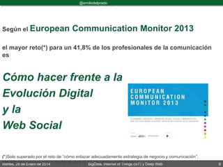 Martes, 28 de Enero de 2014 BigData, Internet of Things (IoT) y Deep Web 6
@emiliodelprado
#BigDataDircom
Según el European Communication Monitor 2013
el mayor reto(*) para un 41,8% de los profesionales de la comunicación
es
Cómo hacer frente a la
Evolución Digital
y la
Web Social
(*)Solo superado por el reto de “cómo enlazar adecuadamente estrategia de negocio y comunicación”,
identificado como el más importante para el 42,7% de los profesionales.
 