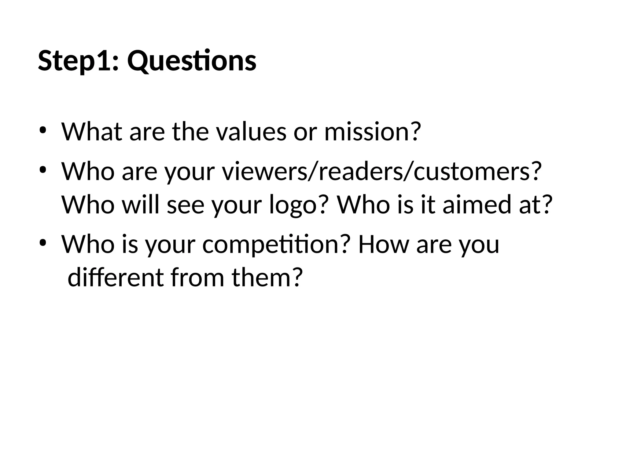 Step1: Questions
• What are the values or mission?
• Who are your viewers/readers/customers?
Who will see your logo? Who is it aimed at?
• Who is your competition? How are you
diﬀerent from them?
 