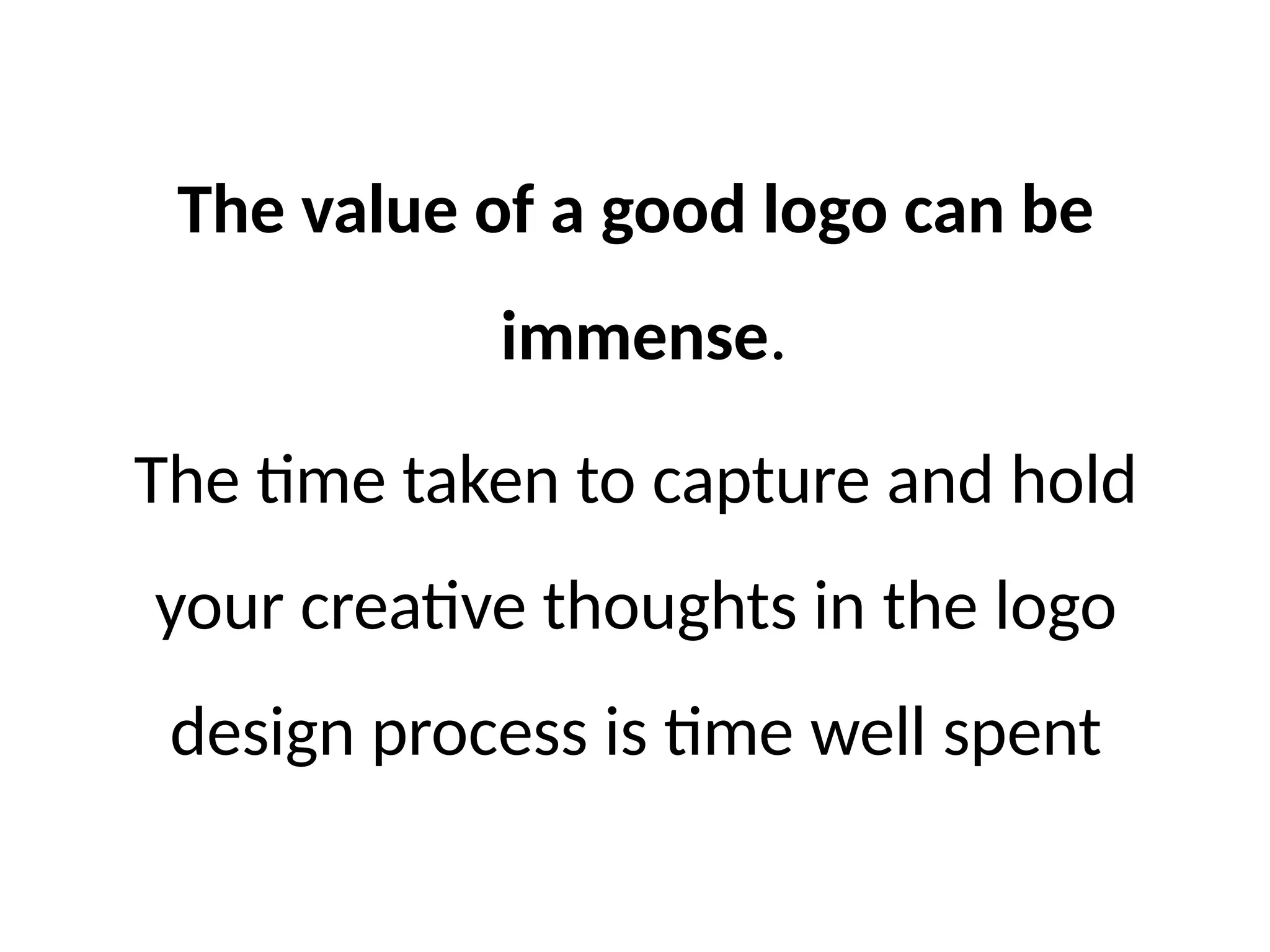 The value of a good logo can be
immense.
The time taken to capture and hold
your creative thoughts in the logo
design process is time well spent
 