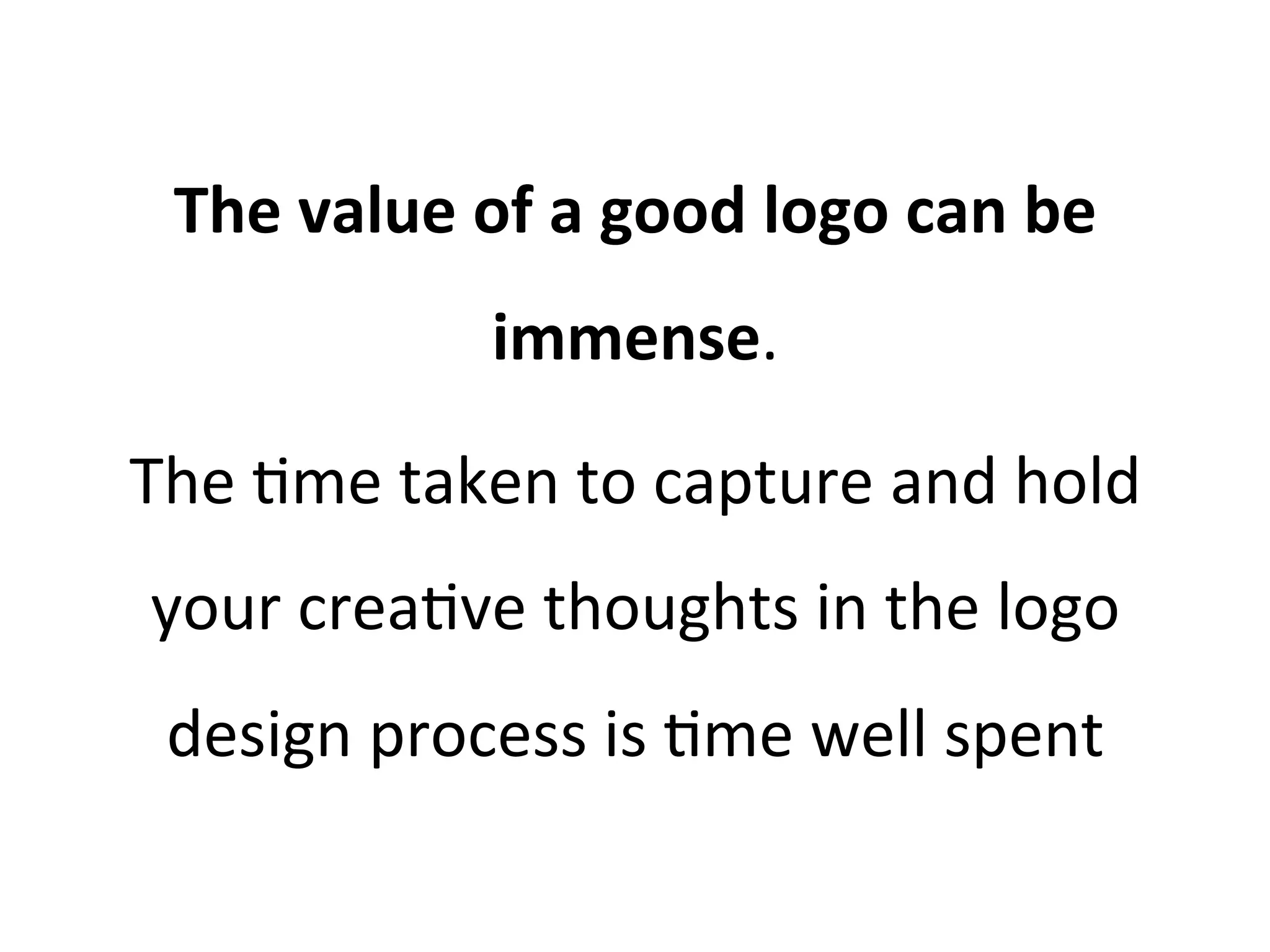 The	
  value	
  of	
  a	
  good	
  logo	
  can	
  be	
  
immense.	
  	
  
The	
  @me	
  taken	
  to	
  capture	
  and	
  hold	
  
your	
  crea@ve	
  thoughts	
  in	
  the	
  logo	
  
design	
  process	
  is	
  @me	
  well	
  spent	
  

 