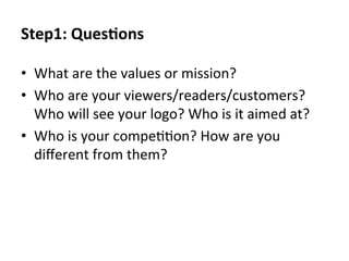 Step1:	
  QuesEons	
  
•  What	
  are	
  the	
  values	
  or	
  mission?	
  
•  Who	
  are	
  your	
  viewers/readers/customers?	
  
Who	
  will	
  see	
  your	
  logo?	
  Who	
  is	
  it	
  aimed	
  at?	
  
•  Who	
  is	
  your	
  compe@@on?	
  How	
  are	
  you	
  
diﬀerent	
  from	
  them?	
  

 